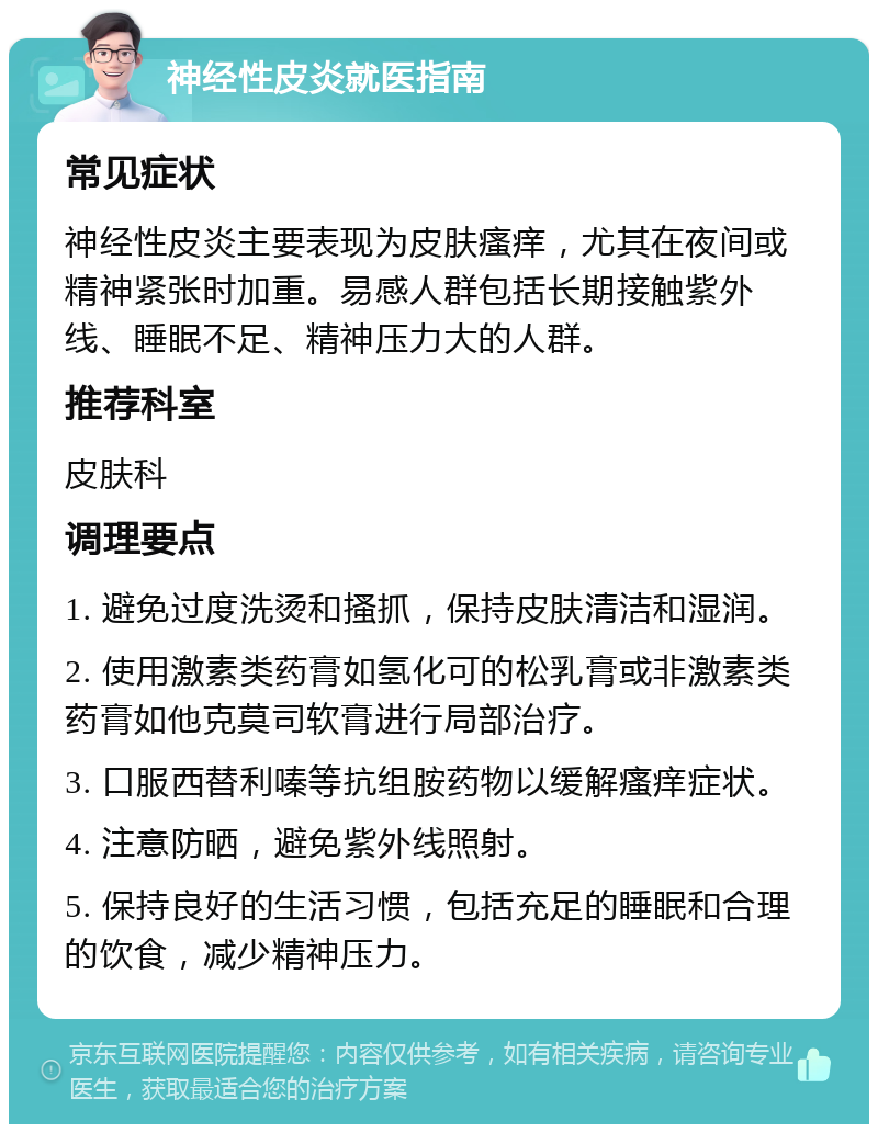 神经性皮炎就医指南 常见症状 神经性皮炎主要表现为皮肤瘙痒，尤其在夜间或精神紧张时加重。易感人群包括长期接触紫外线、睡眠不足、精神压力大的人群。 推荐科室 皮肤科 调理要点 1. 避免过度洗烫和搔抓，保持皮肤清洁和湿润。 2. 使用激素类药膏如氢化可的松乳膏或非激素类药膏如他克莫司软膏进行局部治疗。 3. 口服西替利嗪等抗组胺药物以缓解瘙痒症状。 4. 注意防晒，避免紫外线照射。 5. 保持良好的生活习惯，包括充足的睡眠和合理的饮食，减少精神压力。