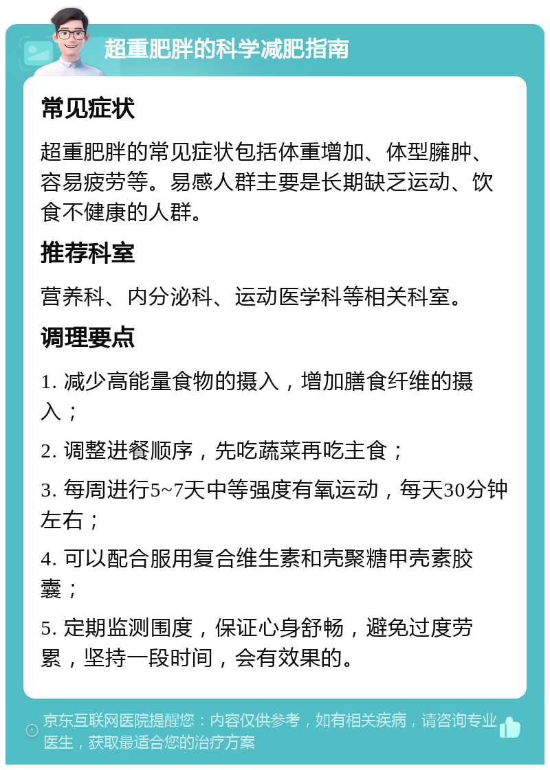 超重肥胖的科学减肥指南 常见症状 超重肥胖的常见症状包括体重增加、体型臃肿、容易疲劳等。易感人群主要是长期缺乏运动、饮食不健康的人群。 推荐科室 营养科、内分泌科、运动医学科等相关科室。 调理要点 1. 减少高能量食物的摄入，增加膳食纤维的摄入； 2. 调整进餐顺序，先吃蔬菜再吃主食； 3. 每周进行5~7天中等强度有氧运动，每天30分钟左右； 4. 可以配合服用复合维生素和壳聚糖甲壳素胶囊； 5. 定期监测围度，保证心身舒畅，避免过度劳累，坚持一段时间，会有效果的。