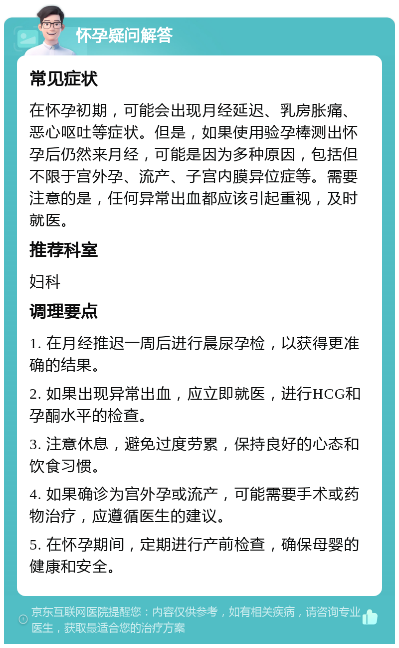 怀孕疑问解答 常见症状 在怀孕初期，可能会出现月经延迟、乳房胀痛、恶心呕吐等症状。但是，如果使用验孕棒测出怀孕后仍然来月经，可能是因为多种原因，包括但不限于宫外孕、流产、子宫内膜异位症等。需要注意的是，任何异常出血都应该引起重视，及时就医。 推荐科室 妇科 调理要点 1. 在月经推迟一周后进行晨尿孕检，以获得更准确的结果。 2. 如果出现异常出血，应立即就医，进行HCG和孕酮水平的检查。 3. 注意休息，避免过度劳累，保持良好的心态和饮食习惯。 4. 如果确诊为宫外孕或流产，可能需要手术或药物治疗，应遵循医生的建议。 5. 在怀孕期间，定期进行产前检查，确保母婴的健康和安全。