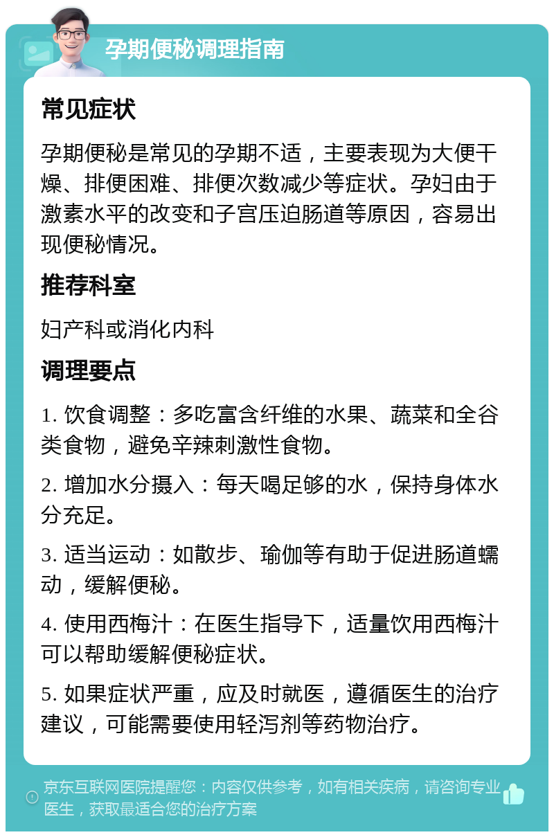 孕期便秘调理指南 常见症状 孕期便秘是常见的孕期不适，主要表现为大便干燥、排便困难、排便次数减少等症状。孕妇由于激素水平的改变和子宫压迫肠道等原因，容易出现便秘情况。 推荐科室 妇产科或消化内科 调理要点 1. 饮食调整：多吃富含纤维的水果、蔬菜和全谷类食物，避免辛辣刺激性食物。 2. 增加水分摄入：每天喝足够的水，保持身体水分充足。 3. 适当运动：如散步、瑜伽等有助于促进肠道蠕动，缓解便秘。 4. 使用西梅汁：在医生指导下，适量饮用西梅汁可以帮助缓解便秘症状。 5. 如果症状严重，应及时就医，遵循医生的治疗建议，可能需要使用轻泻剂等药物治疗。