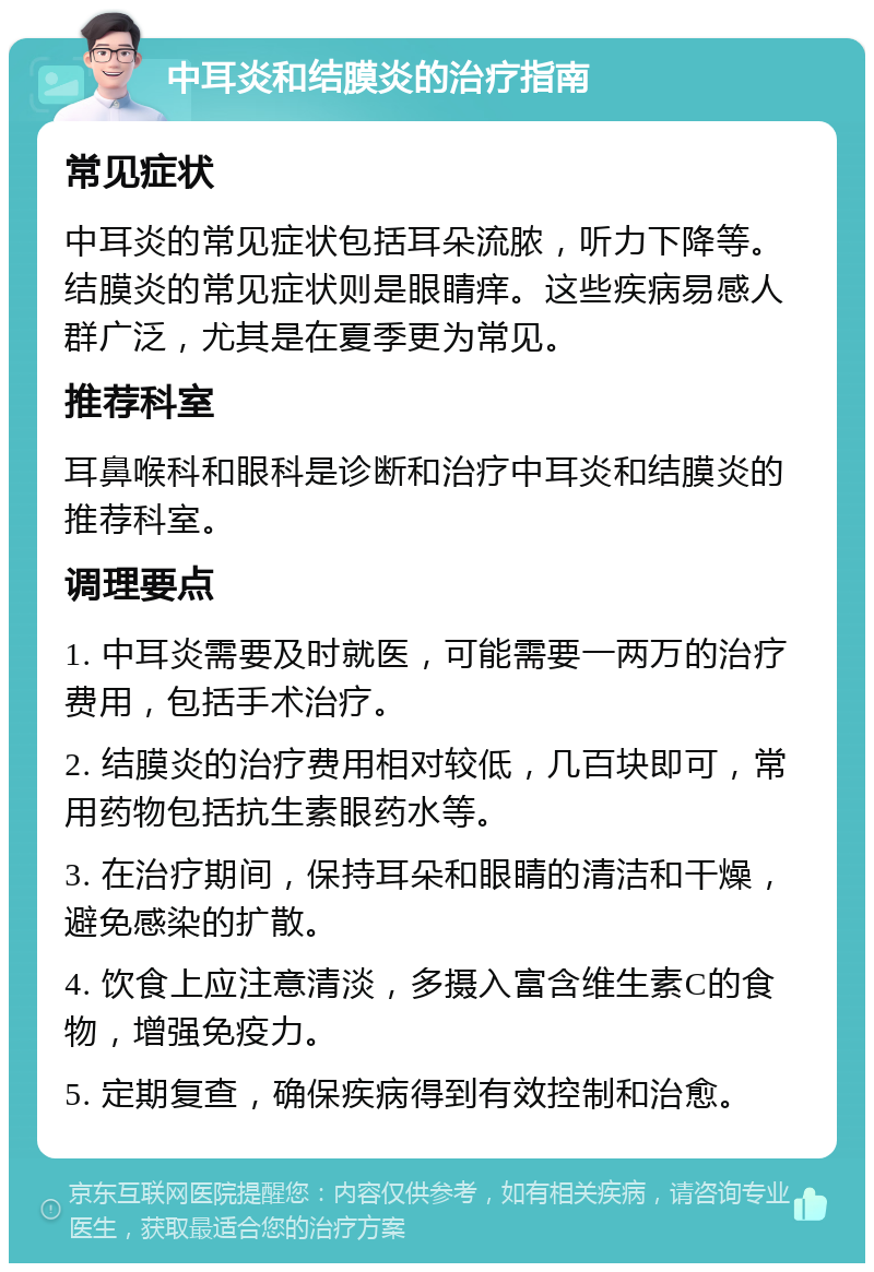 中耳炎和结膜炎的治疗指南 常见症状 中耳炎的常见症状包括耳朵流脓，听力下降等。结膜炎的常见症状则是眼睛痒。这些疾病易感人群广泛，尤其是在夏季更为常见。 推荐科室 耳鼻喉科和眼科是诊断和治疗中耳炎和结膜炎的推荐科室。 调理要点 1. 中耳炎需要及时就医，可能需要一两万的治疗费用，包括手术治疗。 2. 结膜炎的治疗费用相对较低，几百块即可，常用药物包括抗生素眼药水等。 3. 在治疗期间，保持耳朵和眼睛的清洁和干燥，避免感染的扩散。 4. 饮食上应注意清淡，多摄入富含维生素C的食物，增强免疫力。 5. 定期复查，确保疾病得到有效控制和治愈。