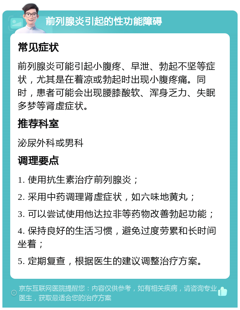 前列腺炎引起的性功能障碍 常见症状 前列腺炎可能引起小腹疼、早泄、勃起不坚等症状，尤其是在着凉或勃起时出现小腹疼痛。同时，患者可能会出现腰膝酸软、浑身乏力、失眠多梦等肾虚症状。 推荐科室 泌尿外科或男科 调理要点 1. 使用抗生素治疗前列腺炎； 2. 采用中药调理肾虚症状，如六味地黄丸； 3. 可以尝试使用他达拉非等药物改善勃起功能； 4. 保持良好的生活习惯，避免过度劳累和长时间坐着； 5. 定期复查，根据医生的建议调整治疗方案。