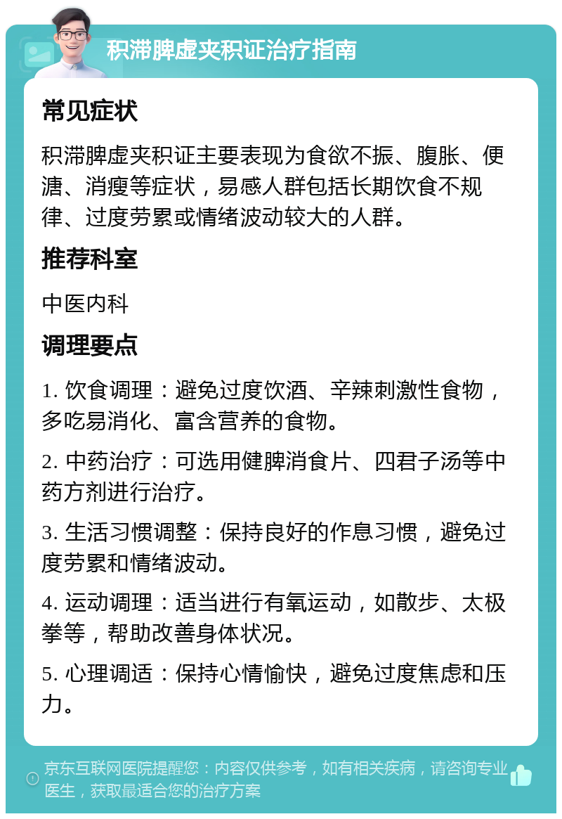 积滞脾虚夹积证治疗指南 常见症状 积滞脾虚夹积证主要表现为食欲不振、腹胀、便溏、消瘦等症状，易感人群包括长期饮食不规律、过度劳累或情绪波动较大的人群。 推荐科室 中医内科 调理要点 1. 饮食调理：避免过度饮酒、辛辣刺激性食物，多吃易消化、富含营养的食物。 2. 中药治疗：可选用健脾消食片、四君子汤等中药方剂进行治疗。 3. 生活习惯调整：保持良好的作息习惯，避免过度劳累和情绪波动。 4. 运动调理：适当进行有氧运动，如散步、太极拳等，帮助改善身体状况。 5. 心理调适：保持心情愉快，避免过度焦虑和压力。