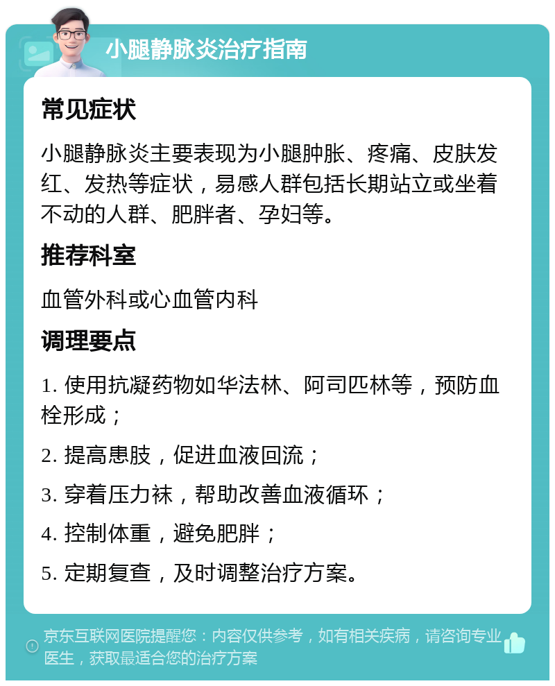 小腿静脉炎治疗指南 常见症状 小腿静脉炎主要表现为小腿肿胀、疼痛、皮肤发红、发热等症状，易感人群包括长期站立或坐着不动的人群、肥胖者、孕妇等。 推荐科室 血管外科或心血管内科 调理要点 1. 使用抗凝药物如华法林、阿司匹林等，预防血栓形成； 2. 提高患肢，促进血液回流； 3. 穿着压力袜，帮助改善血液循环； 4. 控制体重，避免肥胖； 5. 定期复查，及时调整治疗方案。