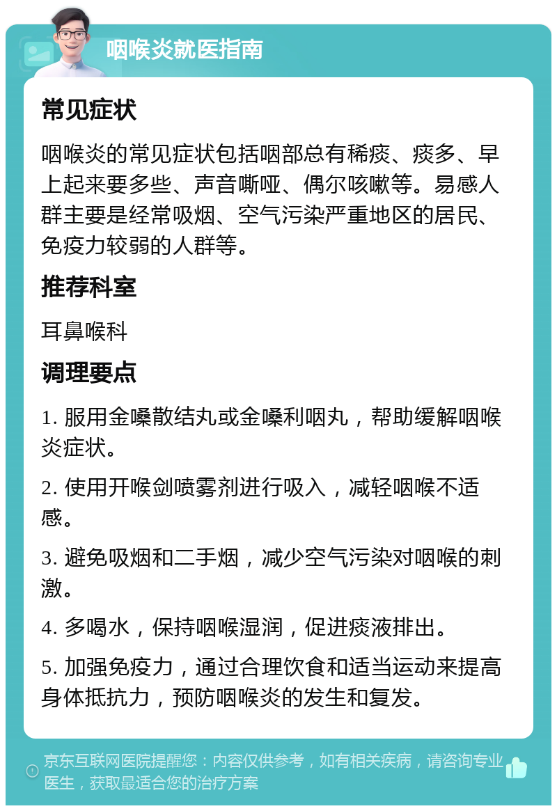 咽喉炎就医指南 常见症状 咽喉炎的常见症状包括咽部总有稀痰、痰多、早上起来要多些、声音嘶哑、偶尔咳嗽等。易感人群主要是经常吸烟、空气污染严重地区的居民、免疫力较弱的人群等。 推荐科室 耳鼻喉科 调理要点 1. 服用金嗓散结丸或金嗓利咽丸，帮助缓解咽喉炎症状。 2. 使用开喉剑喷雾剂进行吸入，减轻咽喉不适感。 3. 避免吸烟和二手烟，减少空气污染对咽喉的刺激。 4. 多喝水，保持咽喉湿润，促进痰液排出。 5. 加强免疫力，通过合理饮食和适当运动来提高身体抵抗力，预防咽喉炎的发生和复发。