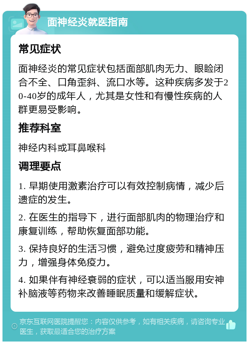 面神经炎就医指南 常见症状 面神经炎的常见症状包括面部肌肉无力、眼睑闭合不全、口角歪斜、流口水等。这种疾病多发于20-40岁的成年人，尤其是女性和有慢性疾病的人群更易受影响。 推荐科室 神经内科或耳鼻喉科 调理要点 1. 早期使用激素治疗可以有效控制病情，减少后遗症的发生。 2. 在医生的指导下，进行面部肌肉的物理治疗和康复训练，帮助恢复面部功能。 3. 保持良好的生活习惯，避免过度疲劳和精神压力，增强身体免疫力。 4. 如果伴有神经衰弱的症状，可以适当服用安神补脑液等药物来改善睡眠质量和缓解症状。