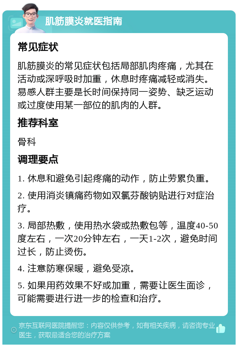 肌筋膜炎就医指南 常见症状 肌筋膜炎的常见症状包括局部肌肉疼痛，尤其在活动或深呼吸时加重，休息时疼痛减轻或消失。易感人群主要是长时间保持同一姿势、缺乏运动或过度使用某一部位的肌肉的人群。 推荐科室 骨科 调理要点 1. 休息和避免引起疼痛的动作，防止劳累负重。 2. 使用消炎镇痛药物如双氯芬酸钠贴进行对症治疗。 3. 局部热敷，使用热水袋或热敷包等，温度40-50度左右，一次20分钟左右，一天1-2次，避免时间过长，防止烫伤。 4. 注意防寒保暖，避免受凉。 5. 如果用药效果不好或加重，需要让医生面诊，可能需要进行进一步的检查和治疗。