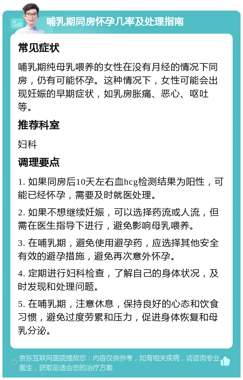 哺乳期同房怀孕几率及处理指南 常见症状 哺乳期纯母乳喂养的女性在没有月经的情况下同房，仍有可能怀孕。这种情况下，女性可能会出现妊娠的早期症状，如乳房胀痛、恶心、呕吐等。 推荐科室 妇科 调理要点 1. 如果同房后10天左右血hcg检测结果为阳性，可能已经怀孕，需要及时就医处理。 2. 如果不想继续妊娠，可以选择药流或人流，但需在医生指导下进行，避免影响母乳喂养。 3. 在哺乳期，避免使用避孕药，应选择其他安全有效的避孕措施，避免再次意外怀孕。 4. 定期进行妇科检查，了解自己的身体状况，及时发现和处理问题。 5. 在哺乳期，注意休息，保持良好的心态和饮食习惯，避免过度劳累和压力，促进身体恢复和母乳分泌。