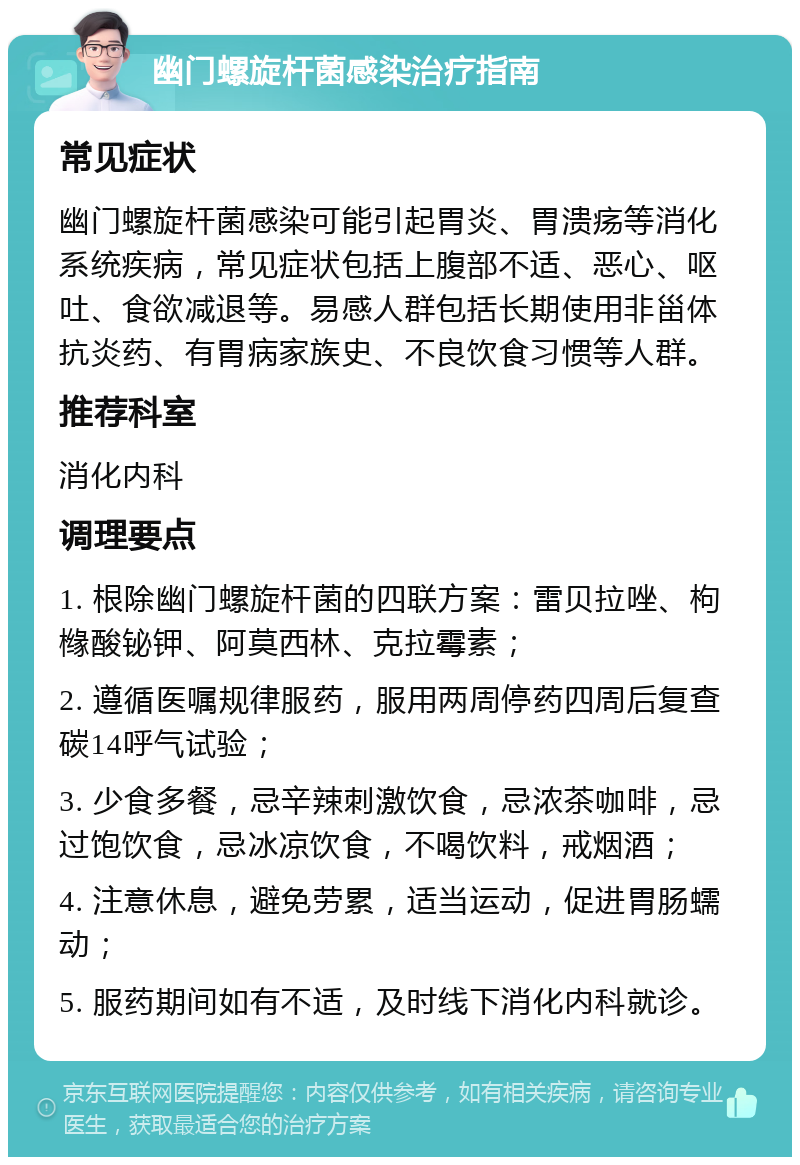 幽门螺旋杆菌感染治疗指南 常见症状 幽门螺旋杆菌感染可能引起胃炎、胃溃疡等消化系统疾病，常见症状包括上腹部不适、恶心、呕吐、食欲减退等。易感人群包括长期使用非甾体抗炎药、有胃病家族史、不良饮食习惯等人群。 推荐科室 消化内科 调理要点 1. 根除幽门螺旋杆菌的四联方案：雷贝拉唑、枸橼酸铋钾、阿莫西林、克拉霉素； 2. 遵循医嘱规律服药，服用两周停药四周后复查碳14呼气试验； 3. 少食多餐，忌辛辣刺激饮食，忌浓茶咖啡，忌过饱饮食，忌冰凉饮食，不喝饮料，戒烟酒； 4. 注意休息，避免劳累，适当运动，促进胃肠蠕动； 5. 服药期间如有不适，及时线下消化内科就诊。