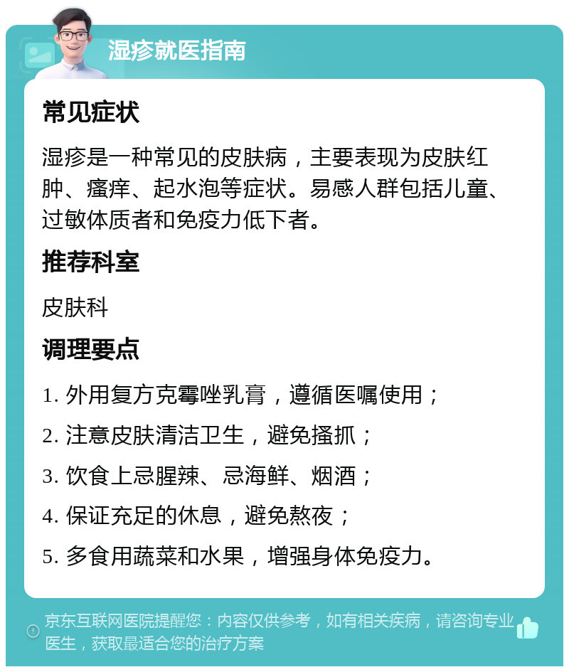 湿疹就医指南 常见症状 湿疹是一种常见的皮肤病，主要表现为皮肤红肿、瘙痒、起水泡等症状。易感人群包括儿童、过敏体质者和免疫力低下者。 推荐科室 皮肤科 调理要点 1. 外用复方克霉唑乳膏，遵循医嘱使用； 2. 注意皮肤清洁卫生，避免搔抓； 3. 饮食上忌腥辣、忌海鲜、烟酒； 4. 保证充足的休息，避免熬夜； 5. 多食用蔬菜和水果，增强身体免疫力。