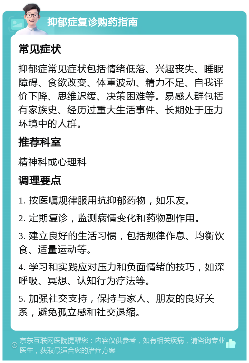 抑郁症复诊购药指南 常见症状 抑郁症常见症状包括情绪低落、兴趣丧失、睡眠障碍、食欲改变、体重波动、精力不足、自我评价下降、思维迟缓、决策困难等。易感人群包括有家族史、经历过重大生活事件、长期处于压力环境中的人群。 推荐科室 精神科或心理科 调理要点 1. 按医嘱规律服用抗抑郁药物，如乐友。 2. 定期复诊，监测病情变化和药物副作用。 3. 建立良好的生活习惯，包括规律作息、均衡饮食、适量运动等。 4. 学习和实践应对压力和负面情绪的技巧，如深呼吸、冥想、认知行为疗法等。 5. 加强社交支持，保持与家人、朋友的良好关系，避免孤立感和社交退缩。