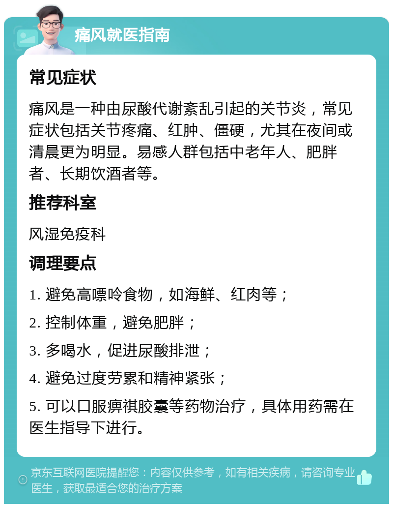 痛风就医指南 常见症状 痛风是一种由尿酸代谢紊乱引起的关节炎，常见症状包括关节疼痛、红肿、僵硬，尤其在夜间或清晨更为明显。易感人群包括中老年人、肥胖者、长期饮酒者等。 推荐科室 风湿免疫科 调理要点 1. 避免高嘌呤食物，如海鲜、红肉等； 2. 控制体重，避免肥胖； 3. 多喝水，促进尿酸排泄； 4. 避免过度劳累和精神紧张； 5. 可以口服痹祺胶囊等药物治疗，具体用药需在医生指导下进行。