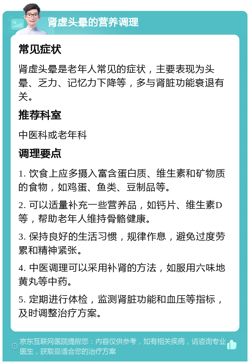 肾虚头晕的营养调理 常见症状 肾虚头晕是老年人常见的症状，主要表现为头晕、乏力、记忆力下降等，多与肾脏功能衰退有关。 推荐科室 中医科或老年科 调理要点 1. 饮食上应多摄入富含蛋白质、维生素和矿物质的食物，如鸡蛋、鱼类、豆制品等。 2. 可以适量补充一些营养品，如钙片、维生素D等，帮助老年人维持骨骼健康。 3. 保持良好的生活习惯，规律作息，避免过度劳累和精神紧张。 4. 中医调理可以采用补肾的方法，如服用六味地黄丸等中药。 5. 定期进行体检，监测肾脏功能和血压等指标，及时调整治疗方案。