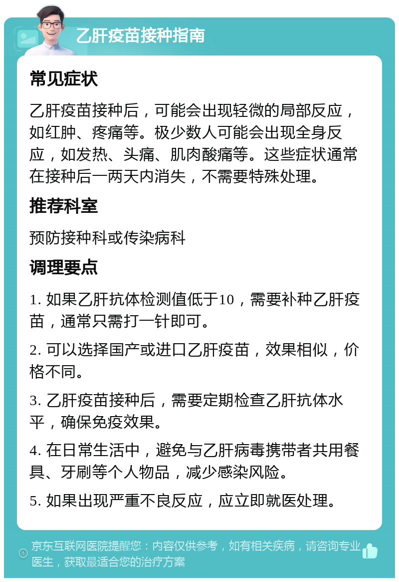 乙肝疫苗接种指南 常见症状 乙肝疫苗接种后，可能会出现轻微的局部反应，如红肿、疼痛等。极少数人可能会出现全身反应，如发热、头痛、肌肉酸痛等。这些症状通常在接种后一两天内消失，不需要特殊处理。 推荐科室 预防接种科或传染病科 调理要点 1. 如果乙肝抗体检测值低于10，需要补种乙肝疫苗，通常只需打一针即可。 2. 可以选择国产或进口乙肝疫苗，效果相似，价格不同。 3. 乙肝疫苗接种后，需要定期检查乙肝抗体水平，确保免疫效果。 4. 在日常生活中，避免与乙肝病毒携带者共用餐具、牙刷等个人物品，减少感染风险。 5. 如果出现严重不良反应，应立即就医处理。