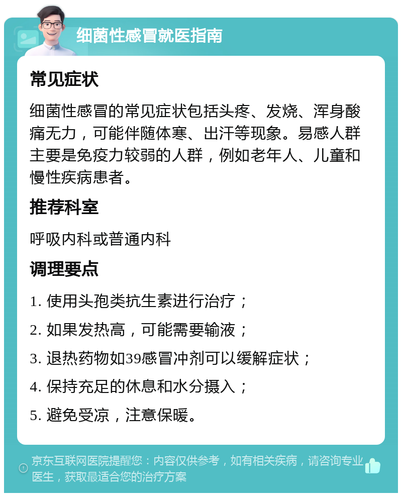 细菌性感冒就医指南 常见症状 细菌性感冒的常见症状包括头疼、发烧、浑身酸痛无力，可能伴随体寒、出汗等现象。易感人群主要是免疫力较弱的人群，例如老年人、儿童和慢性疾病患者。 推荐科室 呼吸内科或普通内科 调理要点 1. 使用头孢类抗生素进行治疗； 2. 如果发热高，可能需要输液； 3. 退热药物如39感冒冲剂可以缓解症状； 4. 保持充足的休息和水分摄入； 5. 避免受凉，注意保暖。