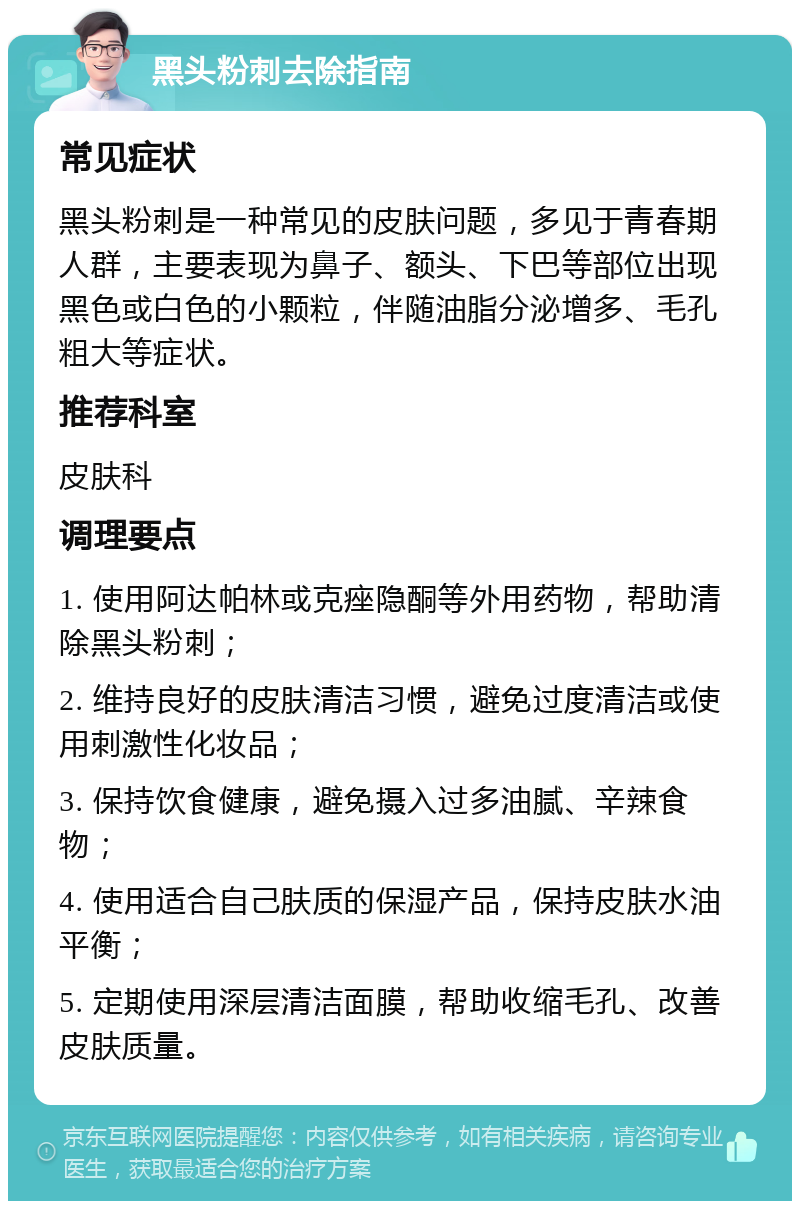 黑头粉刺去除指南 常见症状 黑头粉刺是一种常见的皮肤问题，多见于青春期人群，主要表现为鼻子、额头、下巴等部位出现黑色或白色的小颗粒，伴随油脂分泌增多、毛孔粗大等症状。 推荐科室 皮肤科 调理要点 1. 使用阿达帕林或克痤隐酮等外用药物，帮助清除黑头粉刺； 2. 维持良好的皮肤清洁习惯，避免过度清洁或使用刺激性化妆品； 3. 保持饮食健康，避免摄入过多油腻、辛辣食物； 4. 使用适合自己肤质的保湿产品，保持皮肤水油平衡； 5. 定期使用深层清洁面膜，帮助收缩毛孔、改善皮肤质量。