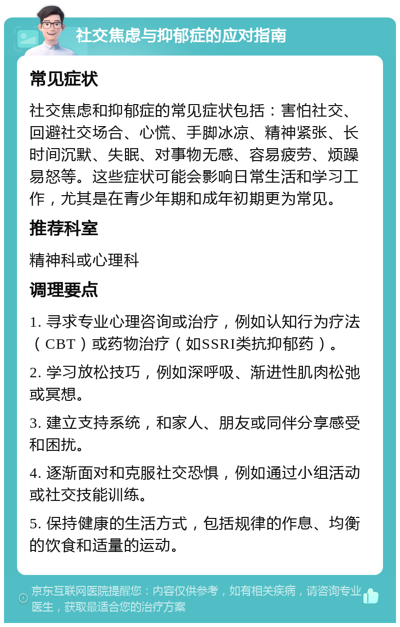 社交焦虑与抑郁症的应对指南 常见症状 社交焦虑和抑郁症的常见症状包括：害怕社交、回避社交场合、心慌、手脚冰凉、精神紧张、长时间沉默、失眠、对事物无感、容易疲劳、烦躁易怒等。这些症状可能会影响日常生活和学习工作，尤其是在青少年期和成年初期更为常见。 推荐科室 精神科或心理科 调理要点 1. 寻求专业心理咨询或治疗，例如认知行为疗法（CBT）或药物治疗（如SSRI类抗抑郁药）。 2. 学习放松技巧，例如深呼吸、渐进性肌肉松弛或冥想。 3. 建立支持系统，和家人、朋友或同伴分享感受和困扰。 4. 逐渐面对和克服社交恐惧，例如通过小组活动或社交技能训练。 5. 保持健康的生活方式，包括规律的作息、均衡的饮食和适量的运动。