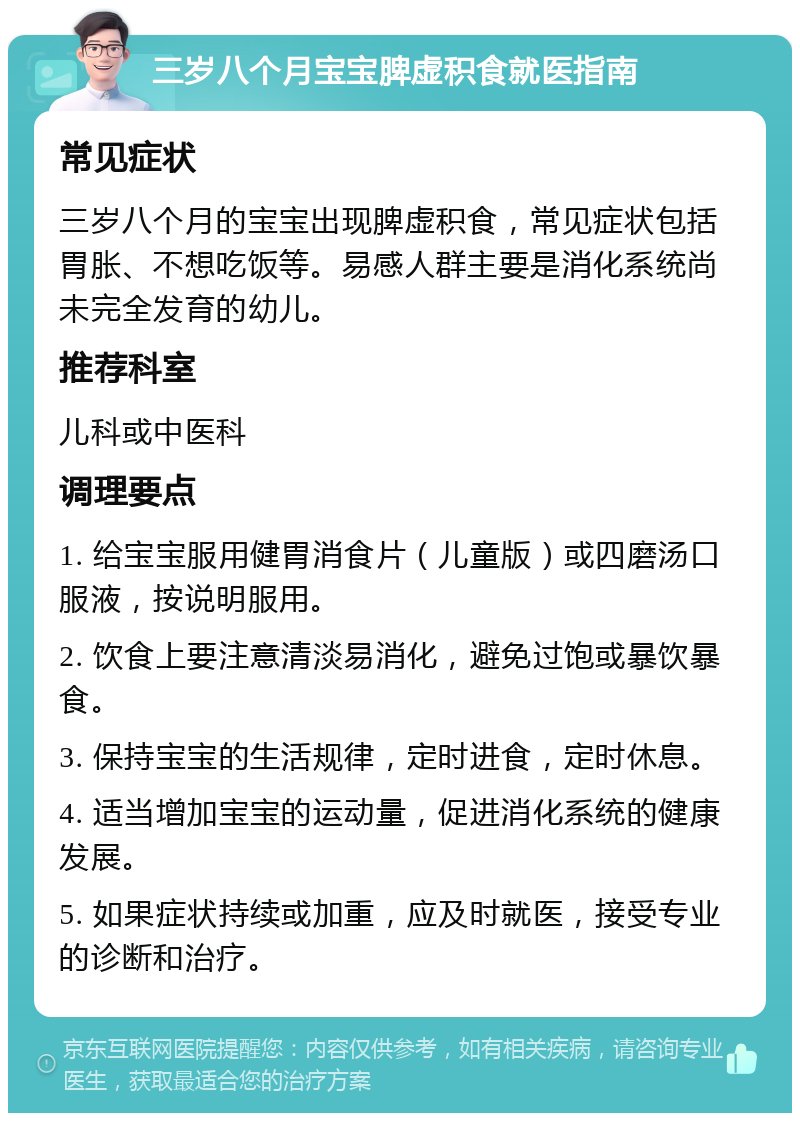 三岁八个月宝宝脾虚积食就医指南 常见症状 三岁八个月的宝宝出现脾虚积食，常见症状包括胃胀、不想吃饭等。易感人群主要是消化系统尚未完全发育的幼儿。 推荐科室 儿科或中医科 调理要点 1. 给宝宝服用健胃消食片（儿童版）或四磨汤口服液，按说明服用。 2. 饮食上要注意清淡易消化，避免过饱或暴饮暴食。 3. 保持宝宝的生活规律，定时进食，定时休息。 4. 适当增加宝宝的运动量，促进消化系统的健康发展。 5. 如果症状持续或加重，应及时就医，接受专业的诊断和治疗。