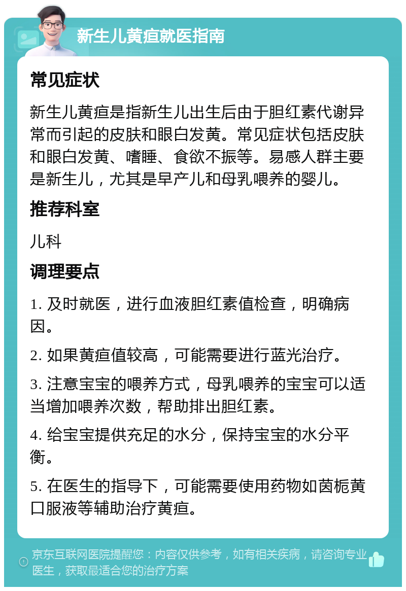 新生儿黄疸就医指南 常见症状 新生儿黄疸是指新生儿出生后由于胆红素代谢异常而引起的皮肤和眼白发黄。常见症状包括皮肤和眼白发黄、嗜睡、食欲不振等。易感人群主要是新生儿，尤其是早产儿和母乳喂养的婴儿。 推荐科室 儿科 调理要点 1. 及时就医，进行血液胆红素值检查，明确病因。 2. 如果黄疸值较高，可能需要进行蓝光治疗。 3. 注意宝宝的喂养方式，母乳喂养的宝宝可以适当增加喂养次数，帮助排出胆红素。 4. 给宝宝提供充足的水分，保持宝宝的水分平衡。 5. 在医生的指导下，可能需要使用药物如茵栀黄口服液等辅助治疗黄疸。