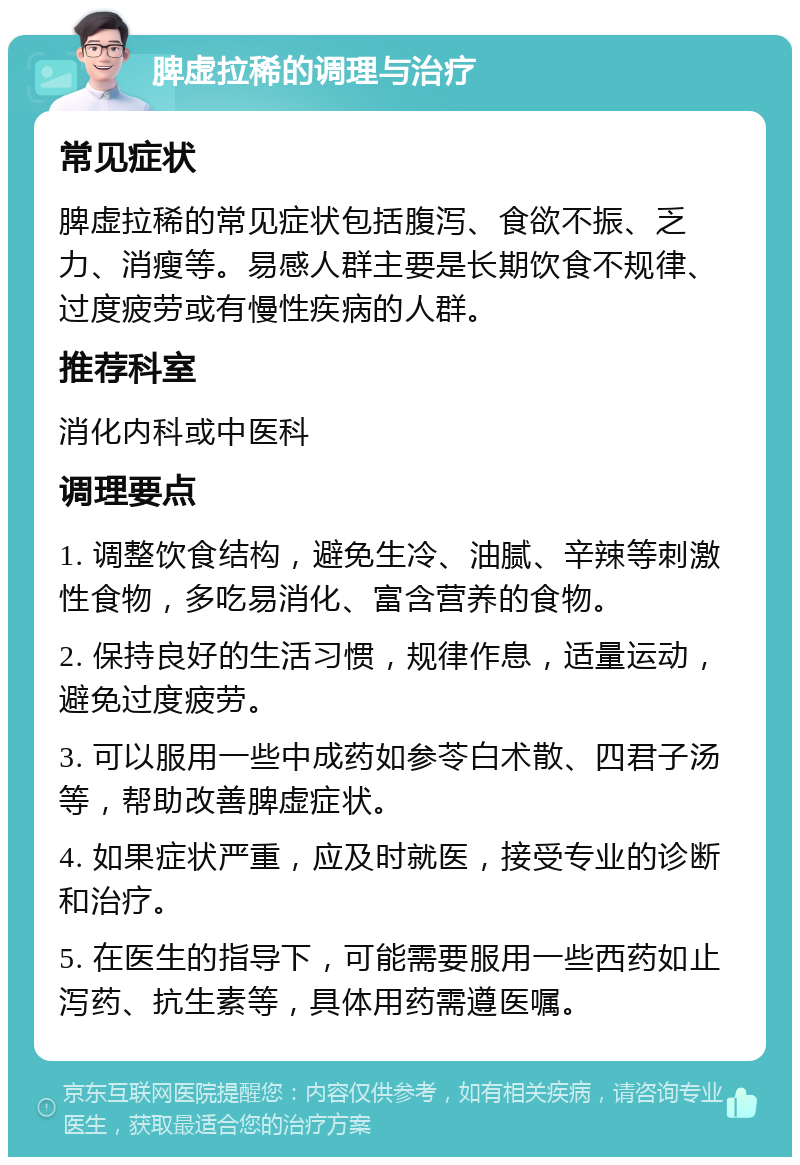 脾虚拉稀的调理与治疗 常见症状 脾虚拉稀的常见症状包括腹泻、食欲不振、乏力、消瘦等。易感人群主要是长期饮食不规律、过度疲劳或有慢性疾病的人群。 推荐科室 消化内科或中医科 调理要点 1. 调整饮食结构，避免生冷、油腻、辛辣等刺激性食物，多吃易消化、富含营养的食物。 2. 保持良好的生活习惯，规律作息，适量运动，避免过度疲劳。 3. 可以服用一些中成药如参苓白术散、四君子汤等，帮助改善脾虚症状。 4. 如果症状严重，应及时就医，接受专业的诊断和治疗。 5. 在医生的指导下，可能需要服用一些西药如止泻药、抗生素等，具体用药需遵医嘱。