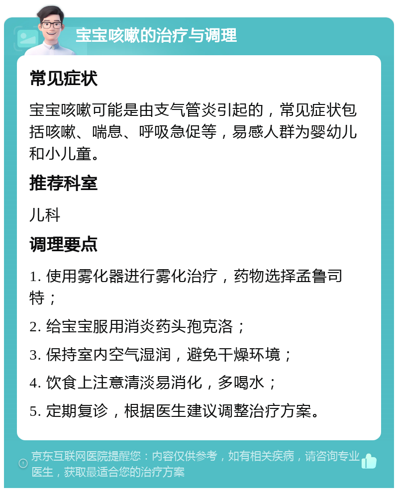 宝宝咳嗽的治疗与调理 常见症状 宝宝咳嗽可能是由支气管炎引起的，常见症状包括咳嗽、喘息、呼吸急促等，易感人群为婴幼儿和小儿童。 推荐科室 儿科 调理要点 1. 使用雾化器进行雾化治疗，药物选择孟鲁司特； 2. 给宝宝服用消炎药头孢克洛； 3. 保持室内空气湿润，避免干燥环境； 4. 饮食上注意清淡易消化，多喝水； 5. 定期复诊，根据医生建议调整治疗方案。