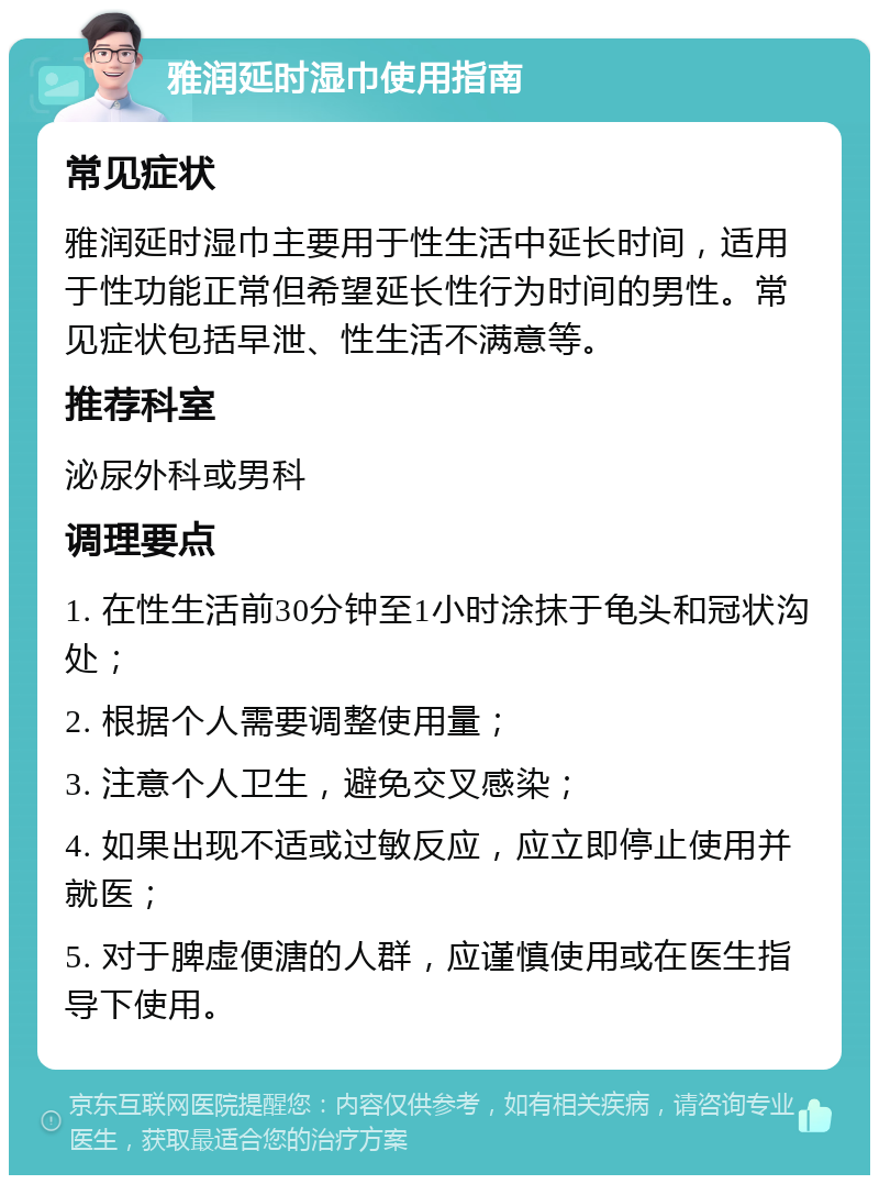 雅润延时湿巾使用指南 常见症状 雅润延时湿巾主要用于性生活中延长时间，适用于性功能正常但希望延长性行为时间的男性。常见症状包括早泄、性生活不满意等。 推荐科室 泌尿外科或男科 调理要点 1. 在性生活前30分钟至1小时涂抹于龟头和冠状沟处； 2. 根据个人需要调整使用量； 3. 注意个人卫生，避免交叉感染； 4. 如果出现不适或过敏反应，应立即停止使用并就医； 5. 对于脾虚便溏的人群，应谨慎使用或在医生指导下使用。