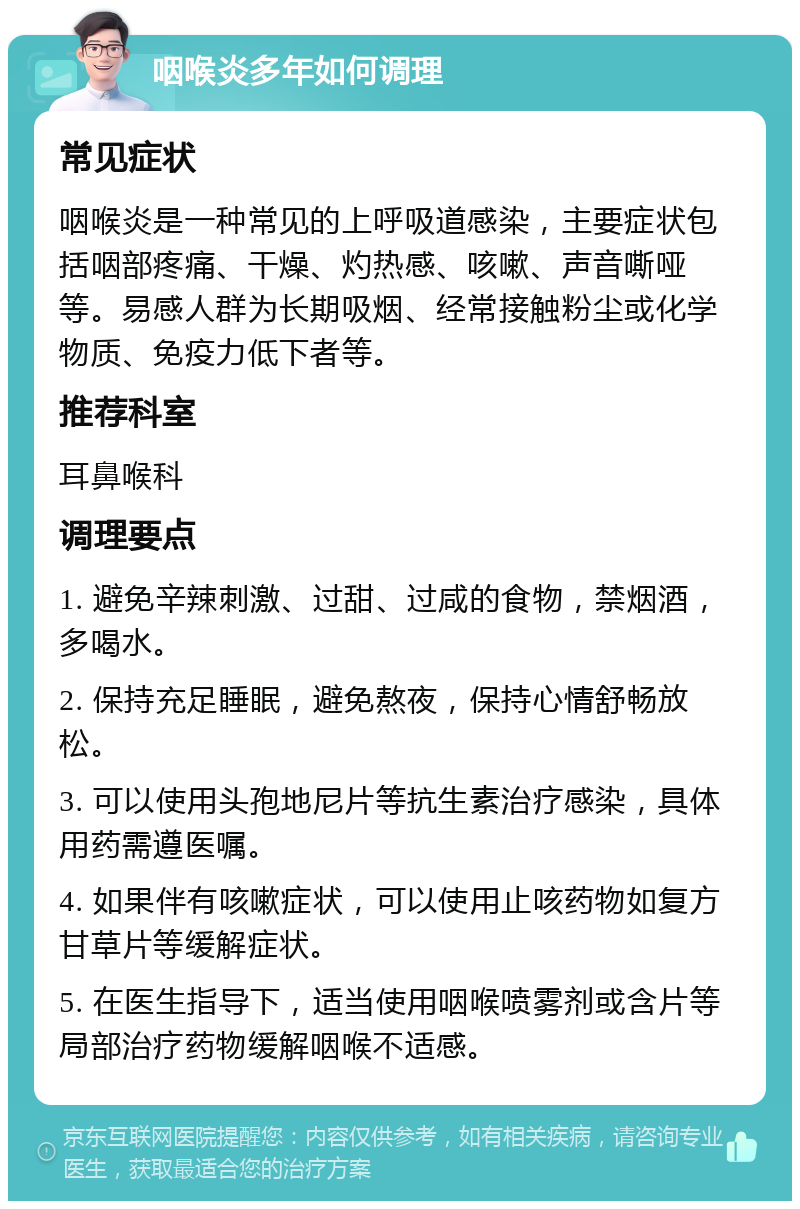 咽喉炎多年如何调理 常见症状 咽喉炎是一种常见的上呼吸道感染，主要症状包括咽部疼痛、干燥、灼热感、咳嗽、声音嘶哑等。易感人群为长期吸烟、经常接触粉尘或化学物质、免疫力低下者等。 推荐科室 耳鼻喉科 调理要点 1. 避免辛辣刺激、过甜、过咸的食物，禁烟酒，多喝水。 2. 保持充足睡眠，避免熬夜，保持心情舒畅放松。 3. 可以使用头孢地尼片等抗生素治疗感染，具体用药需遵医嘱。 4. 如果伴有咳嗽症状，可以使用止咳药物如复方甘草片等缓解症状。 5. 在医生指导下，适当使用咽喉喷雾剂或含片等局部治疗药物缓解咽喉不适感。