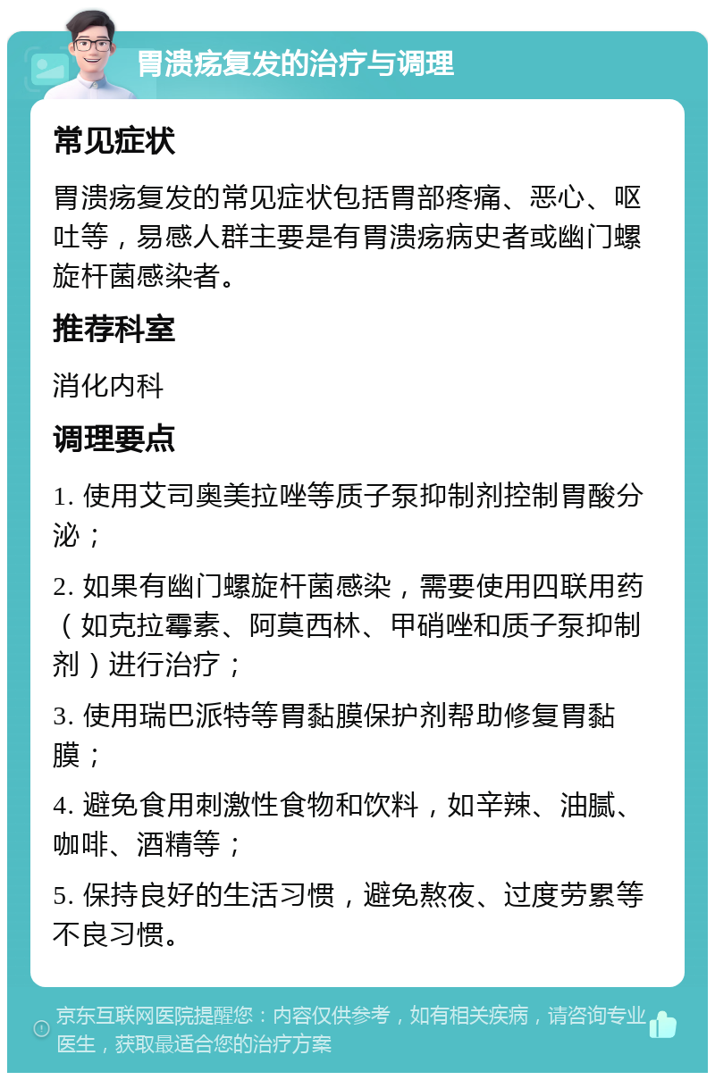 胃溃疡复发的治疗与调理 常见症状 胃溃疡复发的常见症状包括胃部疼痛、恶心、呕吐等，易感人群主要是有胃溃疡病史者或幽门螺旋杆菌感染者。 推荐科室 消化内科 调理要点 1. 使用艾司奥美拉唑等质子泵抑制剂控制胃酸分泌； 2. 如果有幽门螺旋杆菌感染，需要使用四联用药（如克拉霉素、阿莫西林、甲硝唑和质子泵抑制剂）进行治疗； 3. 使用瑞巴派特等胃黏膜保护剂帮助修复胃黏膜； 4. 避免食用刺激性食物和饮料，如辛辣、油腻、咖啡、酒精等； 5. 保持良好的生活习惯，避免熬夜、过度劳累等不良习惯。