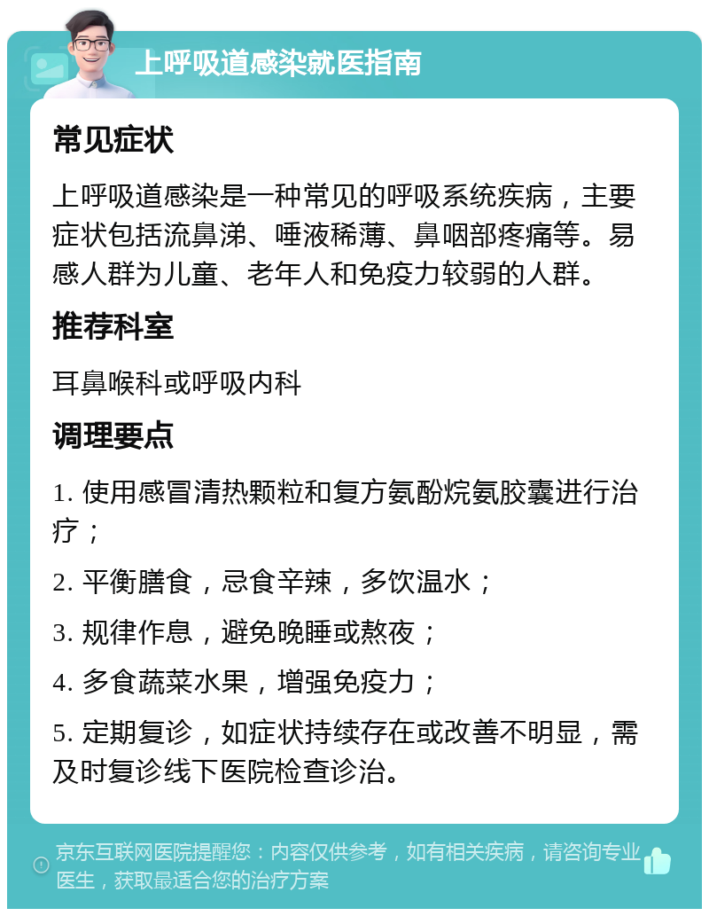 上呼吸道感染就医指南 常见症状 上呼吸道感染是一种常见的呼吸系统疾病，主要症状包括流鼻涕、唾液稀薄、鼻咽部疼痛等。易感人群为儿童、老年人和免疫力较弱的人群。 推荐科室 耳鼻喉科或呼吸内科 调理要点 1. 使用感冒清热颗粒和复方氨酚烷氨胶囊进行治疗； 2. 平衡膳食，忌食辛辣，多饮温水； 3. 规律作息，避免晚睡或熬夜； 4. 多食蔬菜水果，增强免疫力； 5. 定期复诊，如症状持续存在或改善不明显，需及时复诊线下医院检查诊治。