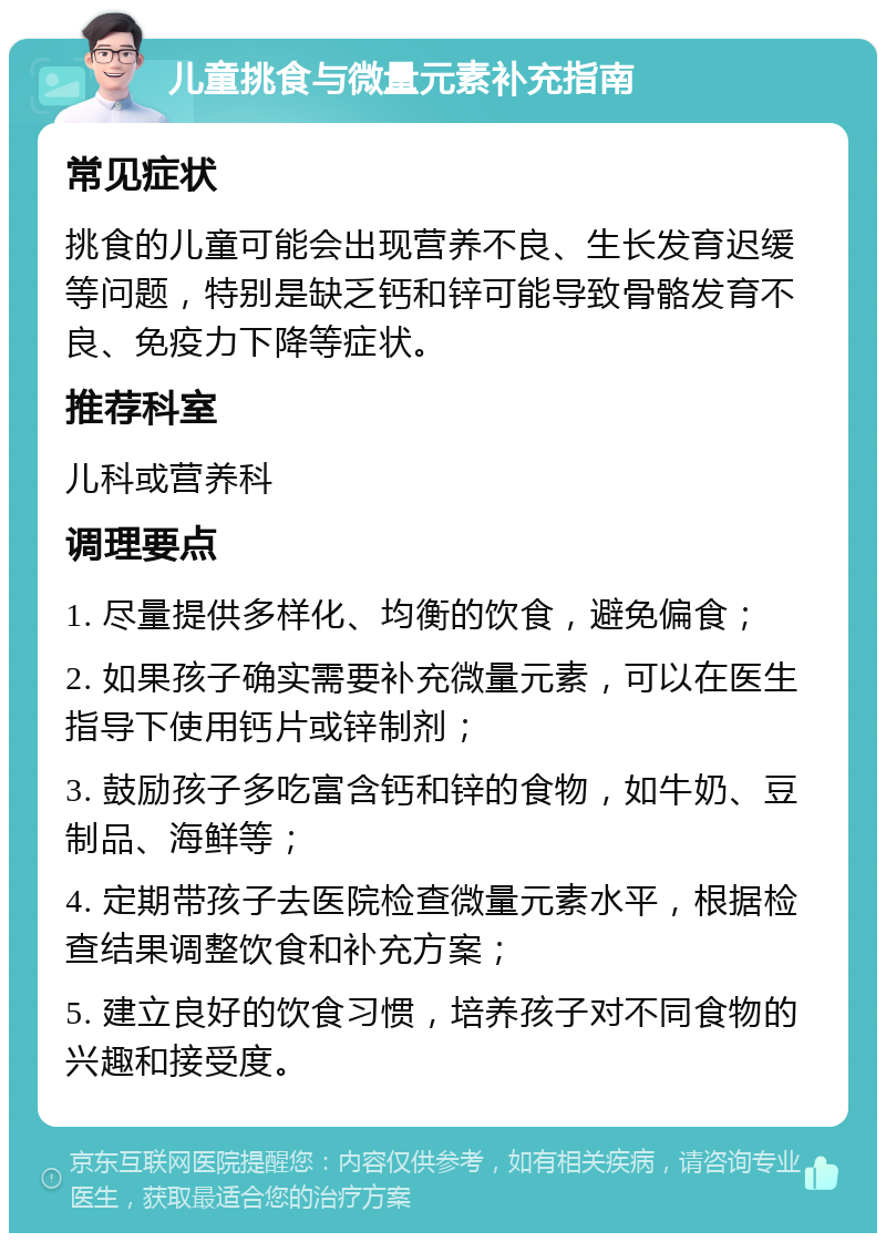 儿童挑食与微量元素补充指南 常见症状 挑食的儿童可能会出现营养不良、生长发育迟缓等问题，特别是缺乏钙和锌可能导致骨骼发育不良、免疫力下降等症状。 推荐科室 儿科或营养科 调理要点 1. 尽量提供多样化、均衡的饮食，避免偏食； 2. 如果孩子确实需要补充微量元素，可以在医生指导下使用钙片或锌制剂； 3. 鼓励孩子多吃富含钙和锌的食物，如牛奶、豆制品、海鲜等； 4. 定期带孩子去医院检查微量元素水平，根据检查结果调整饮食和补充方案； 5. 建立良好的饮食习惯，培养孩子对不同食物的兴趣和接受度。