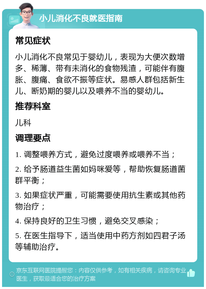 小儿消化不良就医指南 常见症状 小儿消化不良常见于婴幼儿，表现为大便次数增多、稀薄、带有未消化的食物残渣，可能伴有腹胀、腹痛、食欲不振等症状。易感人群包括新生儿、断奶期的婴儿以及喂养不当的婴幼儿。 推荐科室 儿科 调理要点 1. 调整喂养方式，避免过度喂养或喂养不当； 2. 给予肠道益生菌如妈咪爱等，帮助恢复肠道菌群平衡； 3. 如果症状严重，可能需要使用抗生素或其他药物治疗； 4. 保持良好的卫生习惯，避免交叉感染； 5. 在医生指导下，适当使用中药方剂如四君子汤等辅助治疗。