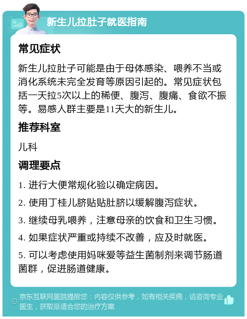 新生儿拉肚子就医指南 常见症状 新生儿拉肚子可能是由于母体感染、喂养不当或消化系统未完全发育等原因引起的。常见症状包括一天拉5次以上的稀便、腹泻、腹痛、食欲不振等。易感人群主要是11天大的新生儿。 推荐科室 儿科 调理要点 1. 进行大便常规化验以确定病因。 2. 使用丁桂儿脐贴贴肚脐以缓解腹泻症状。 3. 继续母乳喂养，注意母亲的饮食和卫生习惯。 4. 如果症状严重或持续不改善，应及时就医。 5. 可以考虑使用妈咪爱等益生菌制剂来调节肠道菌群，促进肠道健康。