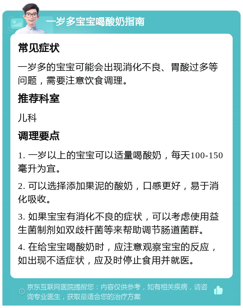 一岁多宝宝喝酸奶指南 常见症状 一岁多的宝宝可能会出现消化不良、胃酸过多等问题，需要注意饮食调理。 推荐科室 儿科 调理要点 1. 一岁以上的宝宝可以适量喝酸奶，每天100-150毫升为宜。 2. 可以选择添加果泥的酸奶，口感更好，易于消化吸收。 3. 如果宝宝有消化不良的症状，可以考虑使用益生菌制剂如双歧杆菌等来帮助调节肠道菌群。 4. 在给宝宝喝酸奶时，应注意观察宝宝的反应，如出现不适症状，应及时停止食用并就医。