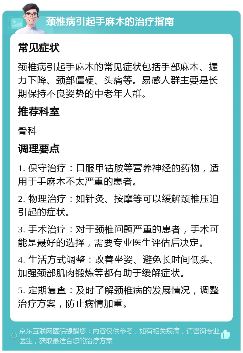 颈椎病引起手麻木的治疗指南 常见症状 颈椎病引起手麻木的常见症状包括手部麻木、握力下降、颈部僵硬、头痛等。易感人群主要是长期保持不良姿势的中老年人群。 推荐科室 骨科 调理要点 1. 保守治疗：口服甲钴胺等营养神经的药物，适用于手麻木不太严重的患者。 2. 物理治疗：如针灸、按摩等可以缓解颈椎压迫引起的症状。 3. 手术治疗：对于颈椎问题严重的患者，手术可能是最好的选择，需要专业医生评估后决定。 4. 生活方式调整：改善坐姿、避免长时间低头、加强颈部肌肉锻炼等都有助于缓解症状。 5. 定期复查：及时了解颈椎病的发展情况，调整治疗方案，防止病情加重。