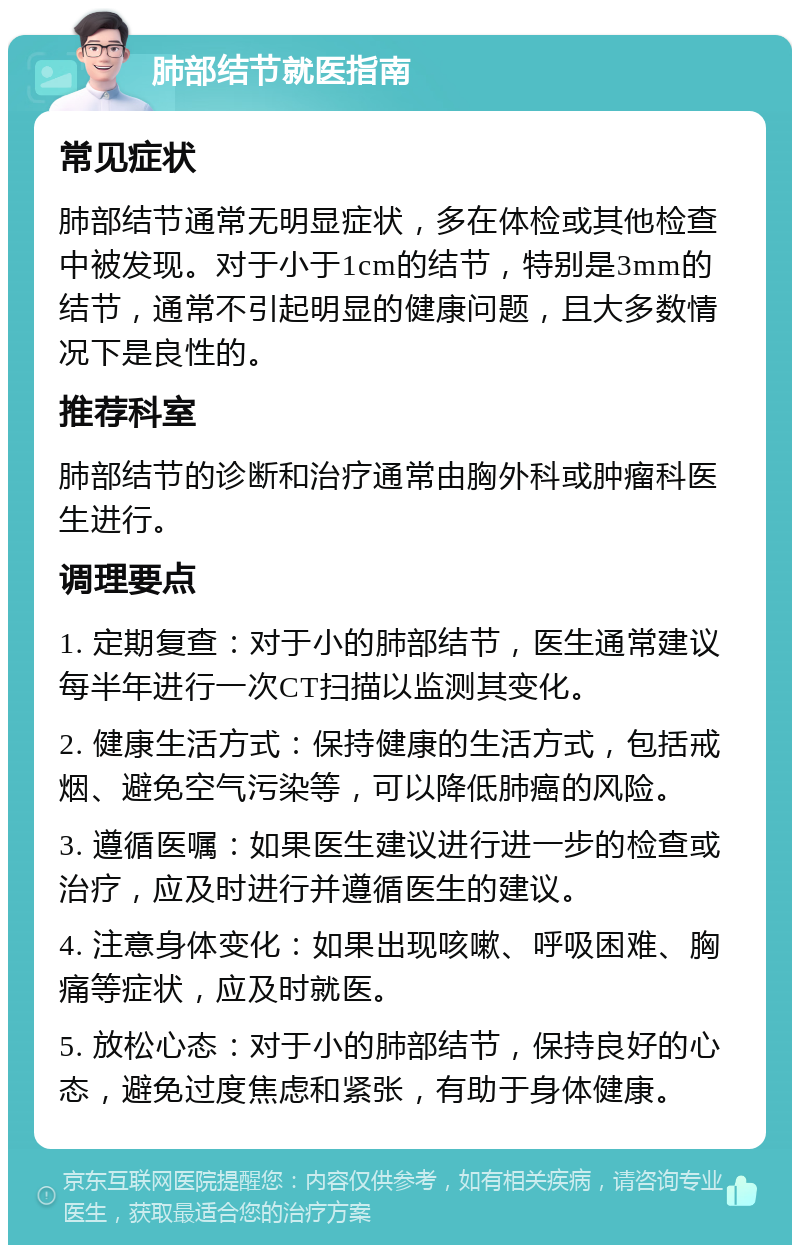 肺部结节就医指南 常见症状 肺部结节通常无明显症状，多在体检或其他检查中被发现。对于小于1cm的结节，特别是3mm的结节，通常不引起明显的健康问题，且大多数情况下是良性的。 推荐科室 肺部结节的诊断和治疗通常由胸外科或肿瘤科医生进行。 调理要点 1. 定期复查：对于小的肺部结节，医生通常建议每半年进行一次CT扫描以监测其变化。 2. 健康生活方式：保持健康的生活方式，包括戒烟、避免空气污染等，可以降低肺癌的风险。 3. 遵循医嘱：如果医生建议进行进一步的检查或治疗，应及时进行并遵循医生的建议。 4. 注意身体变化：如果出现咳嗽、呼吸困难、胸痛等症状，应及时就医。 5. 放松心态：对于小的肺部结节，保持良好的心态，避免过度焦虑和紧张，有助于身体健康。