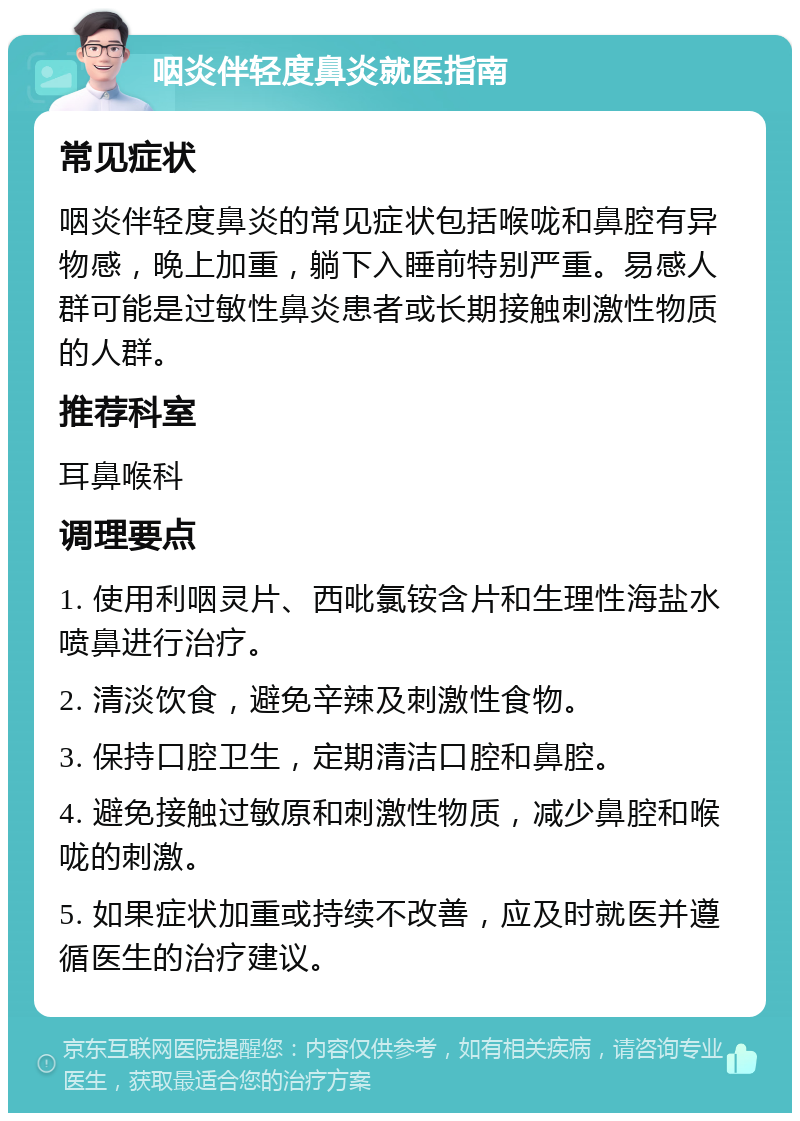 咽炎伴轻度鼻炎就医指南 常见症状 咽炎伴轻度鼻炎的常见症状包括喉咙和鼻腔有异物感，晚上加重，躺下入睡前特别严重。易感人群可能是过敏性鼻炎患者或长期接触刺激性物质的人群。 推荐科室 耳鼻喉科 调理要点 1. 使用利咽灵片、西吡氯铵含片和生理性海盐水喷鼻进行治疗。 2. 清淡饮食，避免辛辣及刺激性食物。 3. 保持口腔卫生，定期清洁口腔和鼻腔。 4. 避免接触过敏原和刺激性物质，减少鼻腔和喉咙的刺激。 5. 如果症状加重或持续不改善，应及时就医并遵循医生的治疗建议。