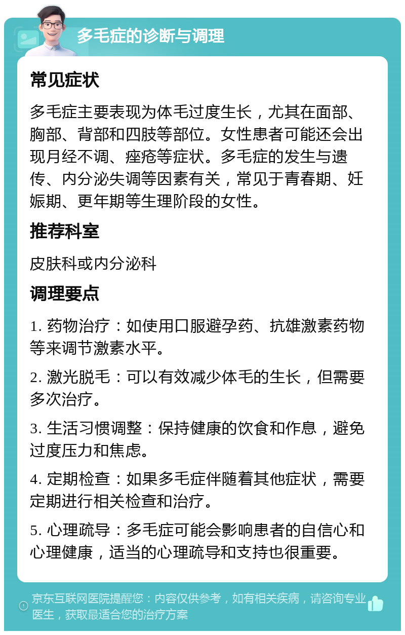 多毛症的诊断与调理 常见症状 多毛症主要表现为体毛过度生长，尤其在面部、胸部、背部和四肢等部位。女性患者可能还会出现月经不调、痤疮等症状。多毛症的发生与遗传、内分泌失调等因素有关，常见于青春期、妊娠期、更年期等生理阶段的女性。 推荐科室 皮肤科或内分泌科 调理要点 1. 药物治疗：如使用口服避孕药、抗雄激素药物等来调节激素水平。 2. 激光脱毛：可以有效减少体毛的生长，但需要多次治疗。 3. 生活习惯调整：保持健康的饮食和作息，避免过度压力和焦虑。 4. 定期检查：如果多毛症伴随着其他症状，需要定期进行相关检查和治疗。 5. 心理疏导：多毛症可能会影响患者的自信心和心理健康，适当的心理疏导和支持也很重要。