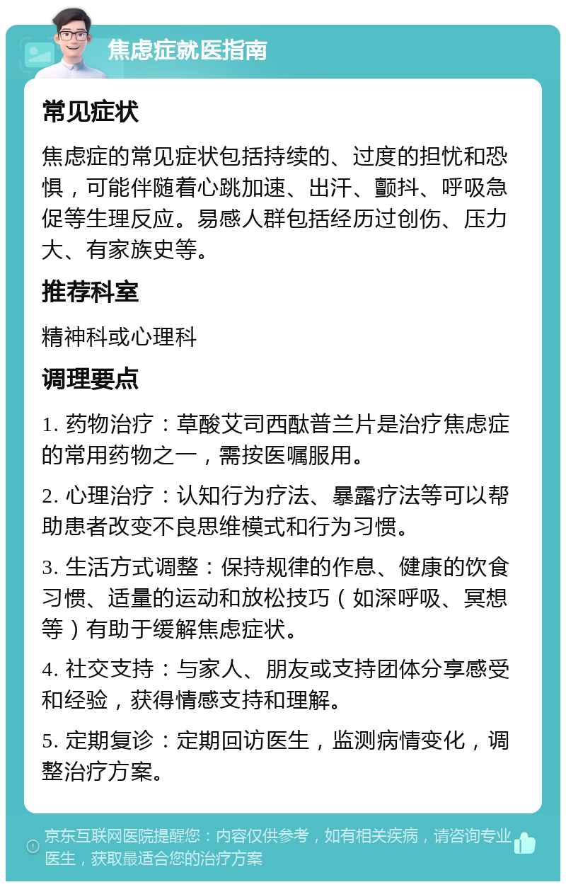 焦虑症就医指南 常见症状 焦虑症的常见症状包括持续的、过度的担忧和恐惧，可能伴随着心跳加速、出汗、颤抖、呼吸急促等生理反应。易感人群包括经历过创伤、压力大、有家族史等。 推荐科室 精神科或心理科 调理要点 1. 药物治疗：草酸艾司西酞普兰片是治疗焦虑症的常用药物之一，需按医嘱服用。 2. 心理治疗：认知行为疗法、暴露疗法等可以帮助患者改变不良思维模式和行为习惯。 3. 生活方式调整：保持规律的作息、健康的饮食习惯、适量的运动和放松技巧（如深呼吸、冥想等）有助于缓解焦虑症状。 4. 社交支持：与家人、朋友或支持团体分享感受和经验，获得情感支持和理解。 5. 定期复诊：定期回访医生，监测病情变化，调整治疗方案。