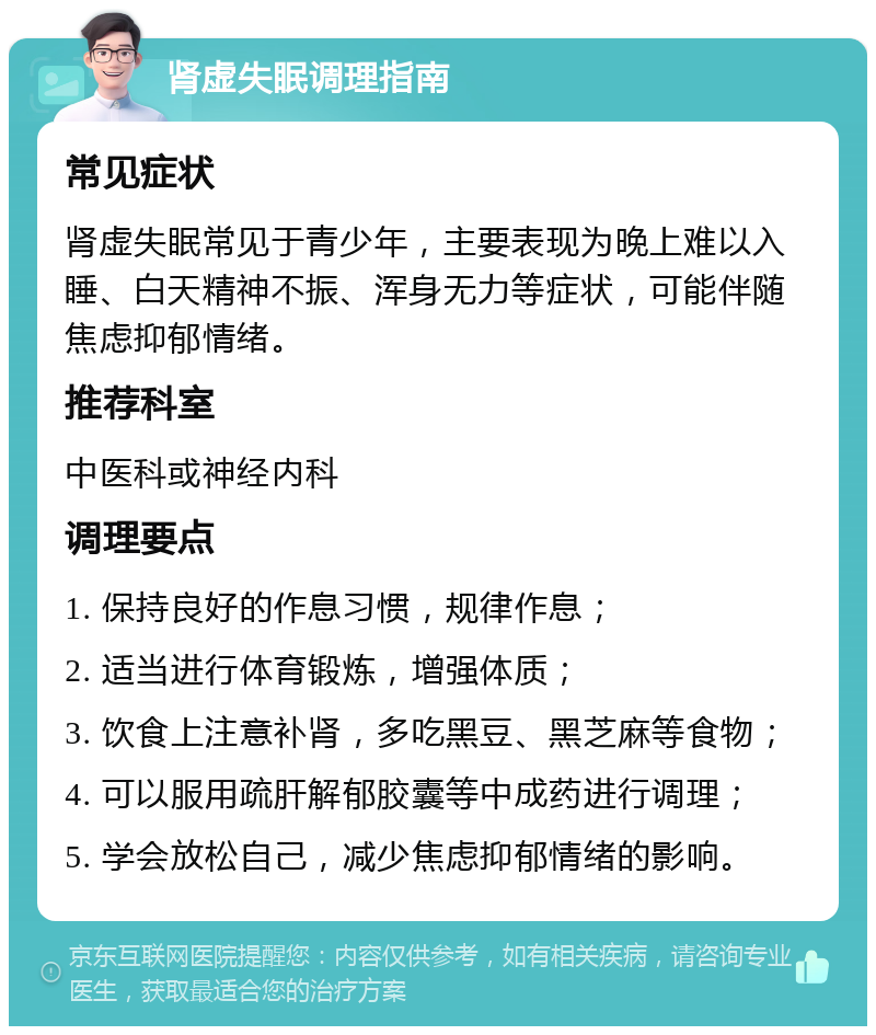 肾虚失眠调理指南 常见症状 肾虚失眠常见于青少年，主要表现为晚上难以入睡、白天精神不振、浑身无力等症状，可能伴随焦虑抑郁情绪。 推荐科室 中医科或神经内科 调理要点 1. 保持良好的作息习惯，规律作息； 2. 适当进行体育锻炼，增强体质； 3. 饮食上注意补肾，多吃黑豆、黑芝麻等食物； 4. 可以服用疏肝解郁胶囊等中成药进行调理； 5. 学会放松自己，减少焦虑抑郁情绪的影响。