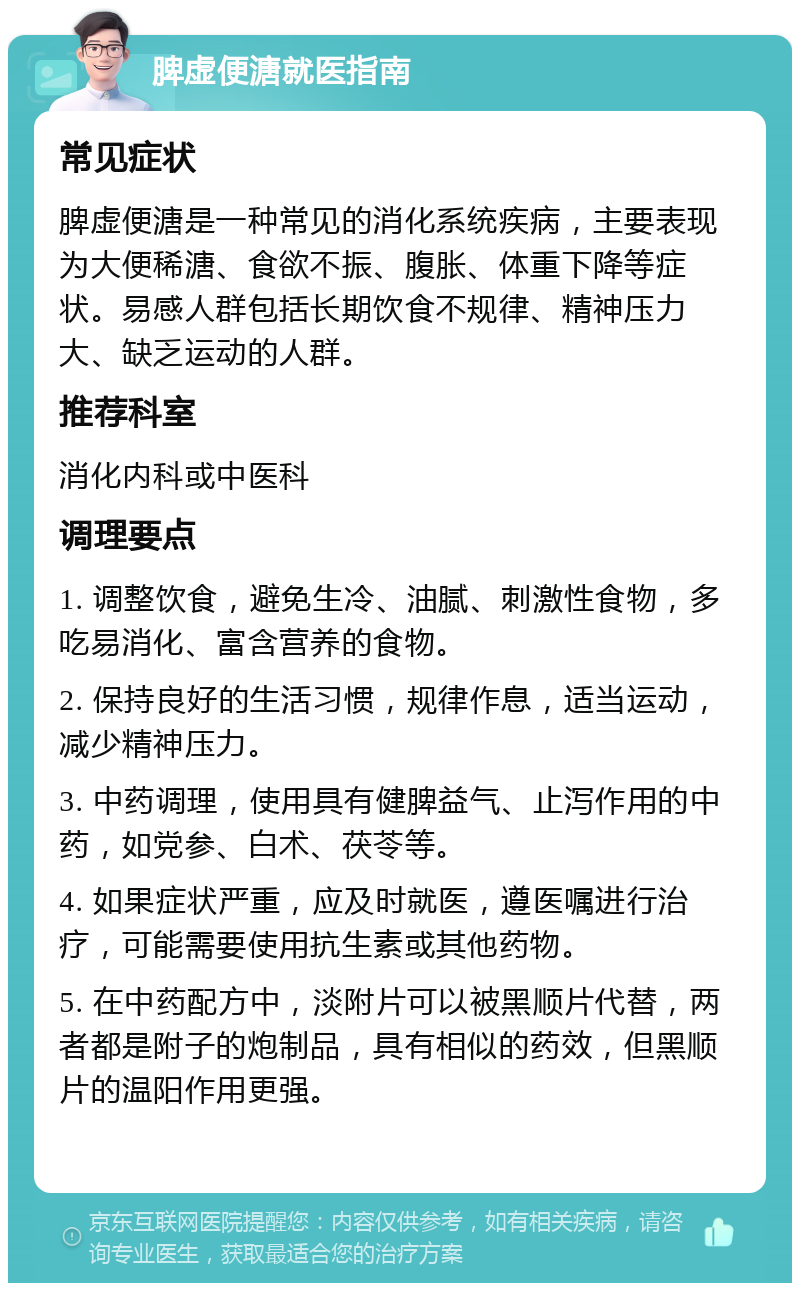 脾虚便溏就医指南 常见症状 脾虚便溏是一种常见的消化系统疾病，主要表现为大便稀溏、食欲不振、腹胀、体重下降等症状。易感人群包括长期饮食不规律、精神压力大、缺乏运动的人群。 推荐科室 消化内科或中医科 调理要点 1. 调整饮食，避免生冷、油腻、刺激性食物，多吃易消化、富含营养的食物。 2. 保持良好的生活习惯，规律作息，适当运动，减少精神压力。 3. 中药调理，使用具有健脾益气、止泻作用的中药，如党参、白术、茯苓等。 4. 如果症状严重，应及时就医，遵医嘱进行治疗，可能需要使用抗生素或其他药物。 5. 在中药配方中，淡附片可以被黑顺片代替，两者都是附子的炮制品，具有相似的药效，但黑顺片的温阳作用更强。