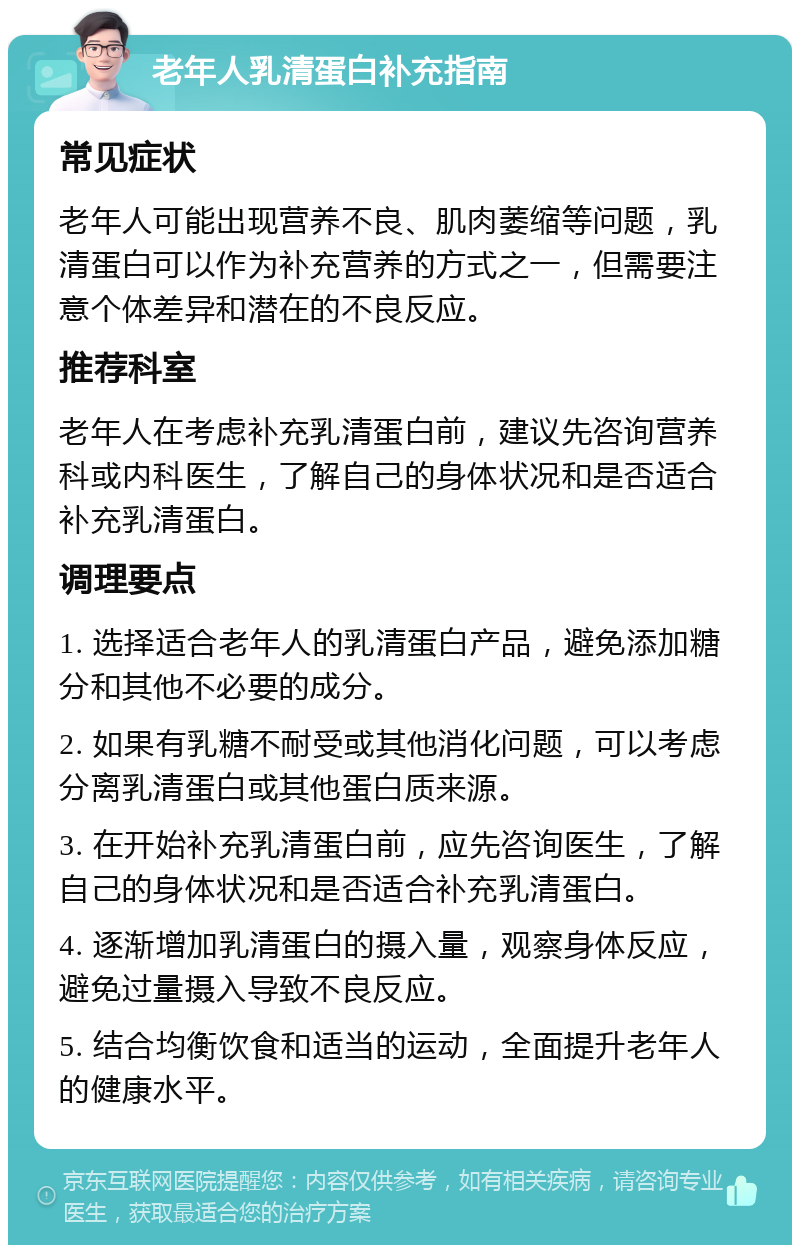 老年人乳清蛋白补充指南 常见症状 老年人可能出现营养不良、肌肉萎缩等问题，乳清蛋白可以作为补充营养的方式之一，但需要注意个体差异和潜在的不良反应。 推荐科室 老年人在考虑补充乳清蛋白前，建议先咨询营养科或内科医生，了解自己的身体状况和是否适合补充乳清蛋白。 调理要点 1. 选择适合老年人的乳清蛋白产品，避免添加糖分和其他不必要的成分。 2. 如果有乳糖不耐受或其他消化问题，可以考虑分离乳清蛋白或其他蛋白质来源。 3. 在开始补充乳清蛋白前，应先咨询医生，了解自己的身体状况和是否适合补充乳清蛋白。 4. 逐渐增加乳清蛋白的摄入量，观察身体反应，避免过量摄入导致不良反应。 5. 结合均衡饮食和适当的运动，全面提升老年人的健康水平。