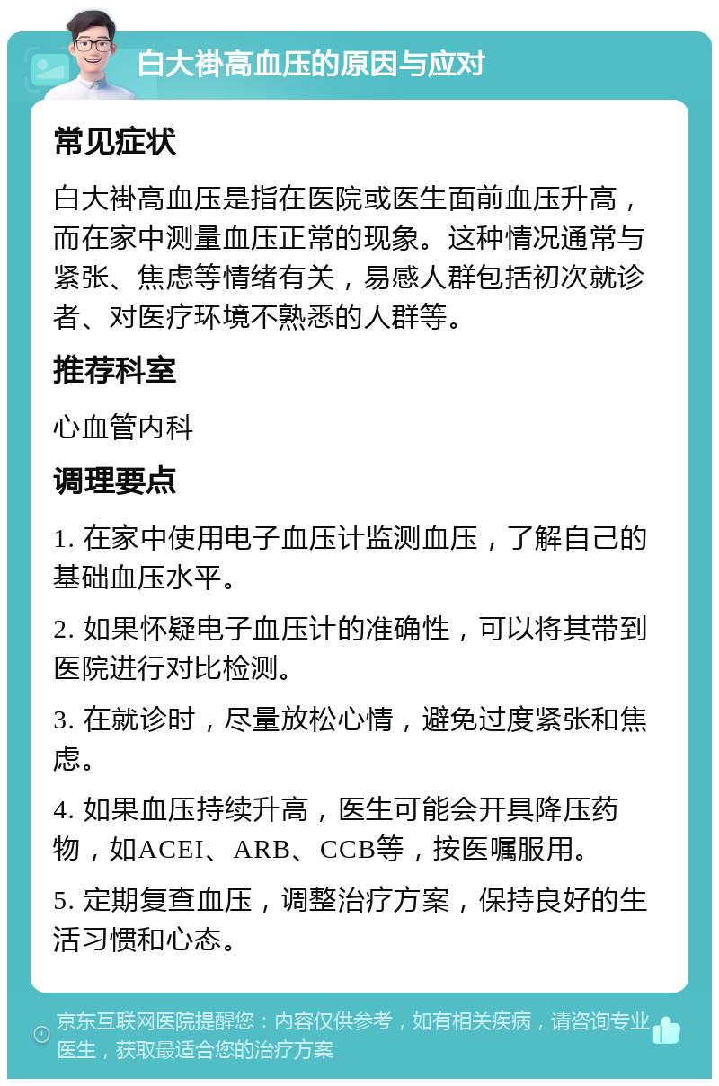 白大褂高血压的原因与应对 常见症状 白大褂高血压是指在医院或医生面前血压升高，而在家中测量血压正常的现象。这种情况通常与紧张、焦虑等情绪有关，易感人群包括初次就诊者、对医疗环境不熟悉的人群等。 推荐科室 心血管内科 调理要点 1. 在家中使用电子血压计监测血压，了解自己的基础血压水平。 2. 如果怀疑电子血压计的准确性，可以将其带到医院进行对比检测。 3. 在就诊时，尽量放松心情，避免过度紧张和焦虑。 4. 如果血压持续升高，医生可能会开具降压药物，如ACEI、ARB、CCB等，按医嘱服用。 5. 定期复查血压，调整治疗方案，保持良好的生活习惯和心态。