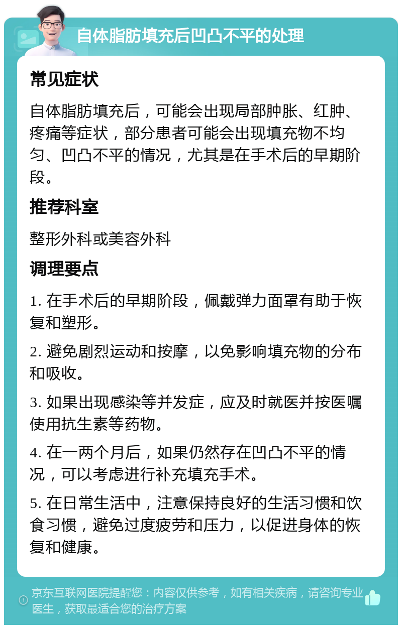 自体脂肪填充后凹凸不平的处理 常见症状 自体脂肪填充后，可能会出现局部肿胀、红肿、疼痛等症状，部分患者可能会出现填充物不均匀、凹凸不平的情况，尤其是在手术后的早期阶段。 推荐科室 整形外科或美容外科 调理要点 1. 在手术后的早期阶段，佩戴弹力面罩有助于恢复和塑形。 2. 避免剧烈运动和按摩，以免影响填充物的分布和吸收。 3. 如果出现感染等并发症，应及时就医并按医嘱使用抗生素等药物。 4. 在一两个月后，如果仍然存在凹凸不平的情况，可以考虑进行补充填充手术。 5. 在日常生活中，注意保持良好的生活习惯和饮食习惯，避免过度疲劳和压力，以促进身体的恢复和健康。