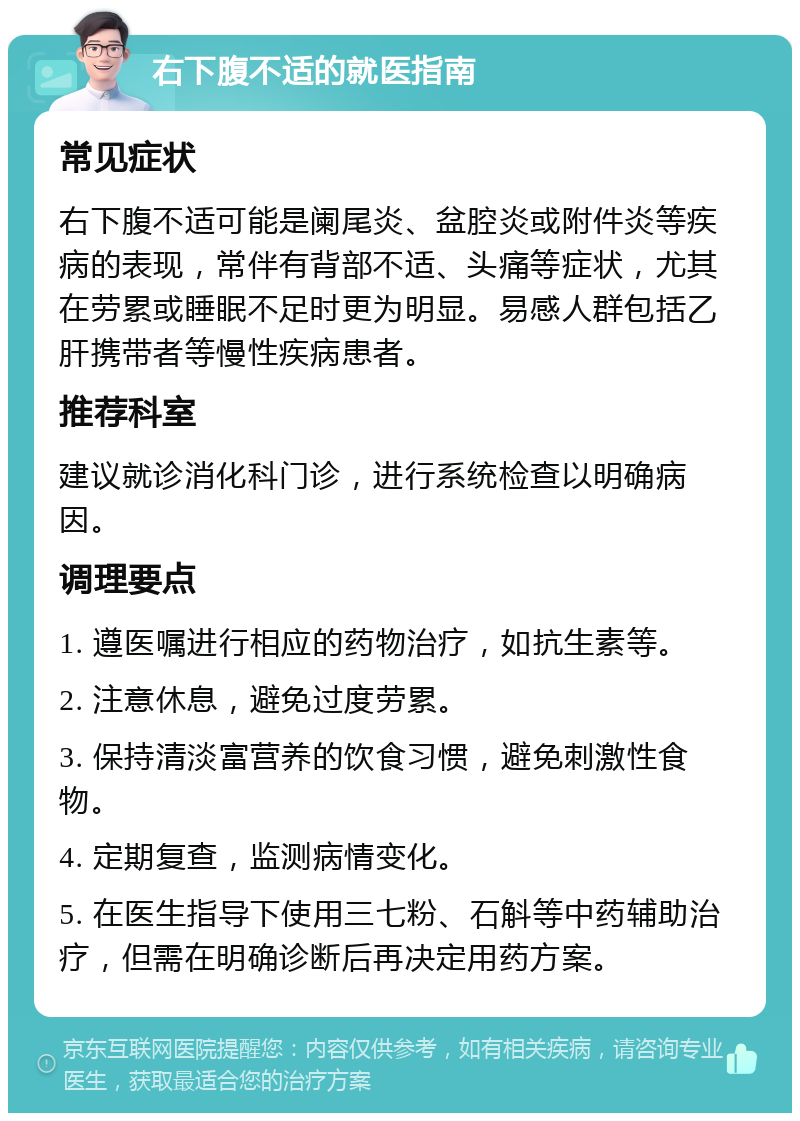 右下腹不适的就医指南 常见症状 右下腹不适可能是阑尾炎、盆腔炎或附件炎等疾病的表现，常伴有背部不适、头痛等症状，尤其在劳累或睡眠不足时更为明显。易感人群包括乙肝携带者等慢性疾病患者。 推荐科室 建议就诊消化科门诊，进行系统检查以明确病因。 调理要点 1. 遵医嘱进行相应的药物治疗，如抗生素等。 2. 注意休息，避免过度劳累。 3. 保持清淡富营养的饮食习惯，避免刺激性食物。 4. 定期复查，监测病情变化。 5. 在医生指导下使用三七粉、石斛等中药辅助治疗，但需在明确诊断后再决定用药方案。