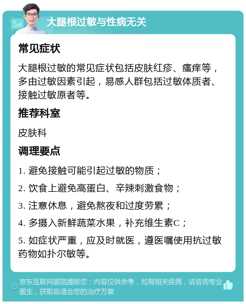 大腿根过敏与性病无关 常见症状 大腿根过敏的常见症状包括皮肤红疹、瘙痒等，多由过敏因素引起，易感人群包括过敏体质者、接触过敏原者等。 推荐科室 皮肤科 调理要点 1. 避免接触可能引起过敏的物质； 2. 饮食上避免高蛋白、辛辣刺激食物； 3. 注意休息，避免熬夜和过度劳累； 4. 多摄入新鲜蔬菜水果，补充维生素C； 5. 如症状严重，应及时就医，遵医嘱使用抗过敏药物如扑尔敏等。