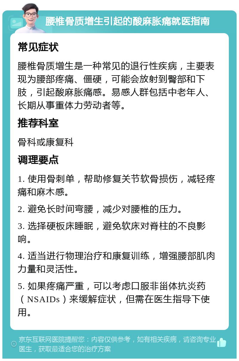 腰椎骨质增生引起的酸麻胀痛就医指南 常见症状 腰椎骨质增生是一种常见的退行性疾病，主要表现为腰部疼痛、僵硬，可能会放射到臀部和下肢，引起酸麻胀痛感。易感人群包括中老年人、长期从事重体力劳动者等。 推荐科室 骨科或康复科 调理要点 1. 使用骨刺单，帮助修复关节软骨损伤，减轻疼痛和麻木感。 2. 避免长时间弯腰，减少对腰椎的压力。 3. 选择硬板床睡眠，避免软床对脊柱的不良影响。 4. 适当进行物理治疗和康复训练，增强腰部肌肉力量和灵活性。 5. 如果疼痛严重，可以考虑口服非甾体抗炎药（NSAIDs）来缓解症状，但需在医生指导下使用。