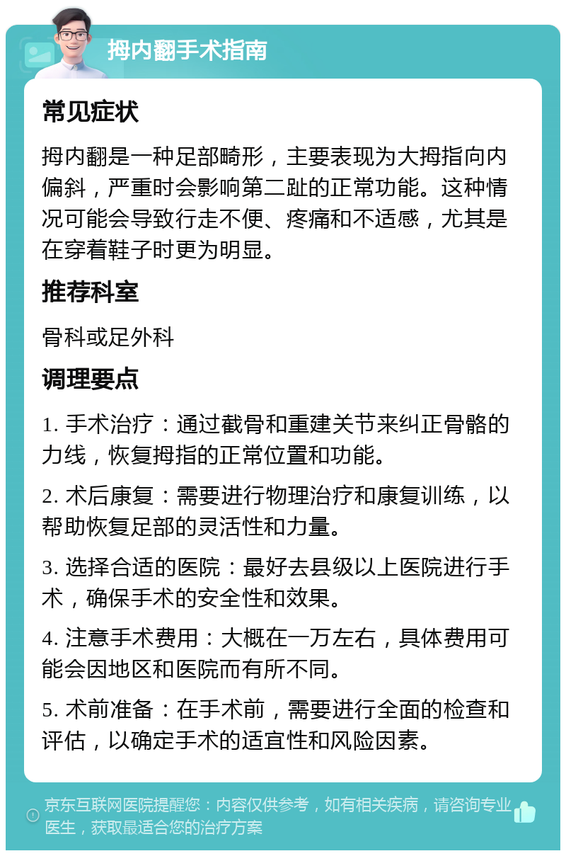 拇内翻手术指南 常见症状 拇内翻是一种足部畸形，主要表现为大拇指向内偏斜，严重时会影响第二趾的正常功能。这种情况可能会导致行走不便、疼痛和不适感，尤其是在穿着鞋子时更为明显。 推荐科室 骨科或足外科 调理要点 1. 手术治疗：通过截骨和重建关节来纠正骨骼的力线，恢复拇指的正常位置和功能。 2. 术后康复：需要进行物理治疗和康复训练，以帮助恢复足部的灵活性和力量。 3. 选择合适的医院：最好去县级以上医院进行手术，确保手术的安全性和效果。 4. 注意手术费用：大概在一万左右，具体费用可能会因地区和医院而有所不同。 5. 术前准备：在手术前，需要进行全面的检查和评估，以确定手术的适宜性和风险因素。