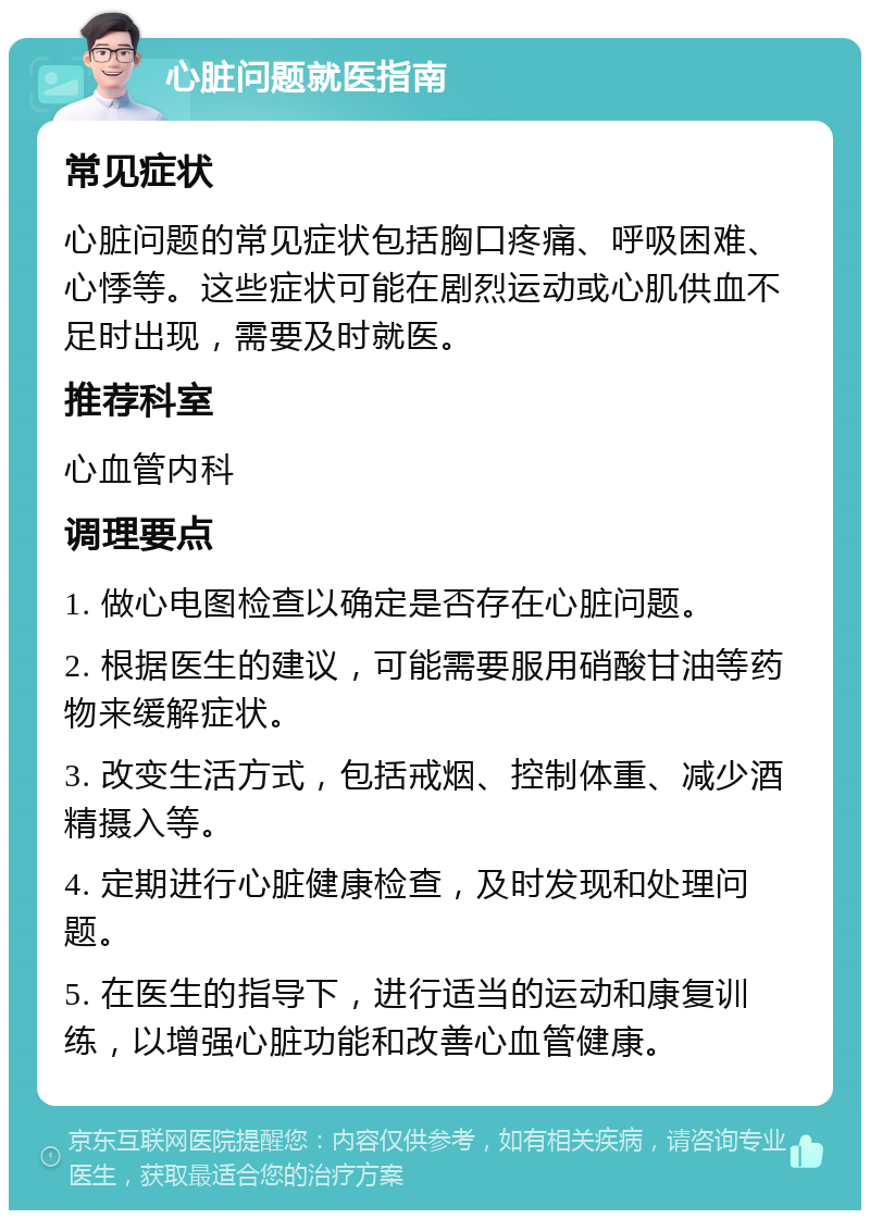 心脏问题就医指南 常见症状 心脏问题的常见症状包括胸口疼痛、呼吸困难、心悸等。这些症状可能在剧烈运动或心肌供血不足时出现，需要及时就医。 推荐科室 心血管内科 调理要点 1. 做心电图检查以确定是否存在心脏问题。 2. 根据医生的建议，可能需要服用硝酸甘油等药物来缓解症状。 3. 改变生活方式，包括戒烟、控制体重、减少酒精摄入等。 4. 定期进行心脏健康检查，及时发现和处理问题。 5. 在医生的指导下，进行适当的运动和康复训练，以增强心脏功能和改善心血管健康。