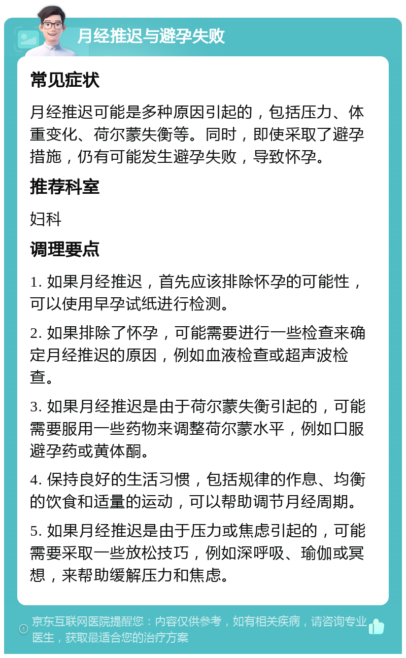 月经推迟与避孕失败 常见症状 月经推迟可能是多种原因引起的，包括压力、体重变化、荷尔蒙失衡等。同时，即使采取了避孕措施，仍有可能发生避孕失败，导致怀孕。 推荐科室 妇科 调理要点 1. 如果月经推迟，首先应该排除怀孕的可能性，可以使用早孕试纸进行检测。 2. 如果排除了怀孕，可能需要进行一些检查来确定月经推迟的原因，例如血液检查或超声波检查。 3. 如果月经推迟是由于荷尔蒙失衡引起的，可能需要服用一些药物来调整荷尔蒙水平，例如口服避孕药或黄体酮。 4. 保持良好的生活习惯，包括规律的作息、均衡的饮食和适量的运动，可以帮助调节月经周期。 5. 如果月经推迟是由于压力或焦虑引起的，可能需要采取一些放松技巧，例如深呼吸、瑜伽或冥想，来帮助缓解压力和焦虑。