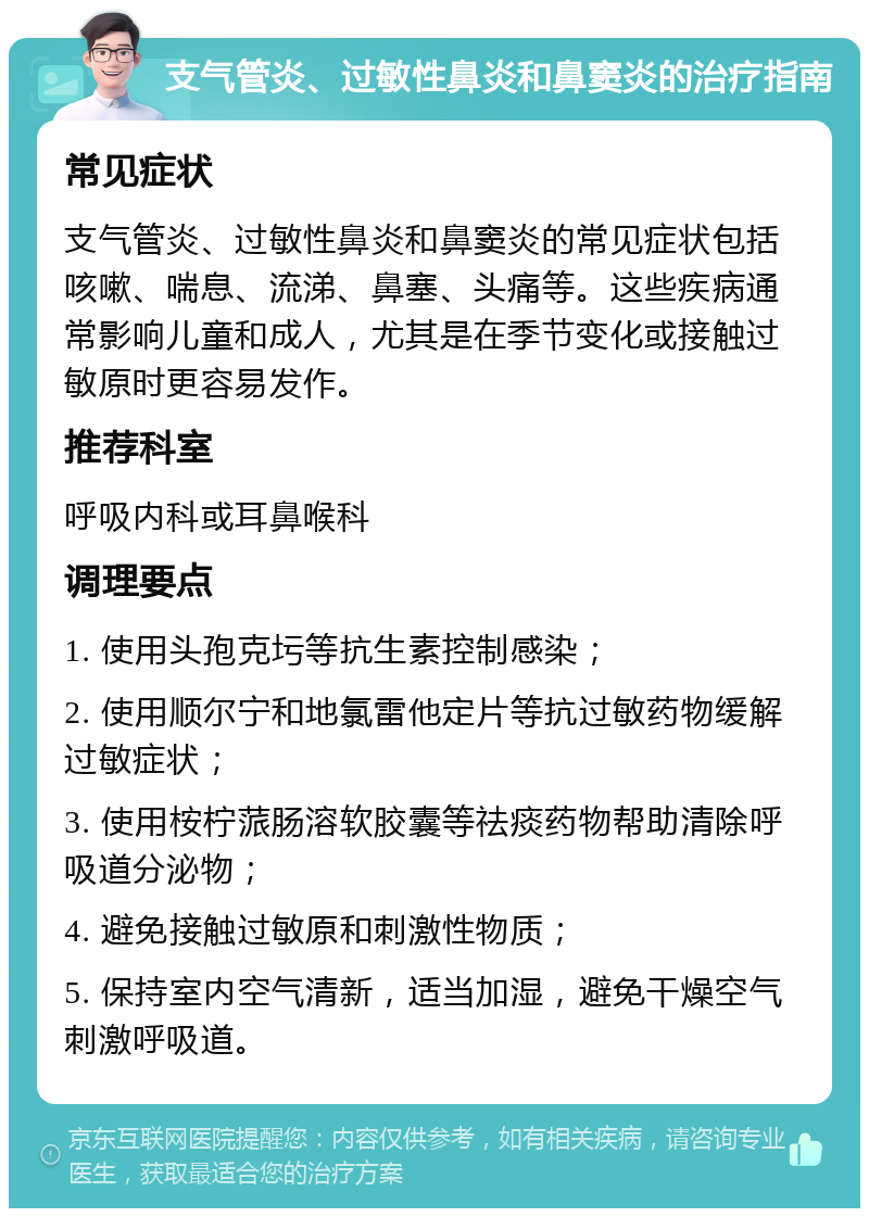 支气管炎、过敏性鼻炎和鼻窦炎的治疗指南 常见症状 支气管炎、过敏性鼻炎和鼻窦炎的常见症状包括咳嗽、喘息、流涕、鼻塞、头痛等。这些疾病通常影响儿童和成人，尤其是在季节变化或接触过敏原时更容易发作。 推荐科室 呼吸内科或耳鼻喉科 调理要点 1. 使用头孢克圬等抗生素控制感染； 2. 使用顺尔宁和地氯雷他定片等抗过敏药物缓解过敏症状； 3. 使用桉柠蒎肠溶软胶囊等祛痰药物帮助清除呼吸道分泌物； 4. 避免接触过敏原和刺激性物质； 5. 保持室内空气清新，适当加湿，避免干燥空气刺激呼吸道。